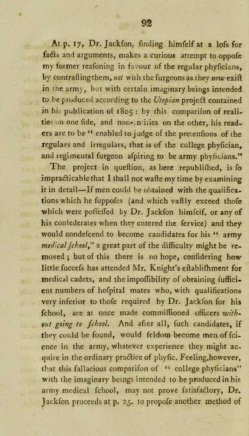 At p, 17, Dr. Jackfon, finding himfelf at a lofs for fa6fs and arguments, makes a curious attempt to oppofe my former rcafoning in favour of the regular phyficians, by coritraflingthem, not with the furgeonsas they now exift in the army, but with certain imaginary beings intended to be produced according to the Utopian projedl contained in hii publication ot 1805 : by this comparifon of reali- ties on one fide, and non**.ndties on the other, his read- ers are to be enabled to judge of the pretenfions of the regulars and irregulars, that is of the college phyfician, and regimental furgeon afpiring to be army phyficians.*' The project in queflion, as here republifhed, is fo impracticable that I lhall not wafte my time by examining it in detail—If men could be obtained with the qualifica- tions which he fuppofes (and which vaflly exceed thofc which were poffelfed by Dr. Jackfon himfelf, or any of his confederates when they entered the fervice) and they would condefeend to become candidates for his army medical jchooly* a great part of the difficulty might be re- moved ; but of this there is no hope, confidering how little fuccefs has attended Mr. Knight’s eftablifhmcnt for medical cadets, and the impoffibility of obtaining fuffici- ent numbers of hofpital mates who, with qualifications very inferior to thofe required by Dr. Jackfon for his fchool, are at once made commiffioned officers with^ Qut going to fchool. And after all, fuch candidates, if they could be found, wmuld feldom become men of fei- ence in the army, whatever experience they might ac- quire in the ordinary practice of phyfic. Feeling,however, that this fallacious comparifon of ‘‘ college phyficians” with the imaginary beings intended to be produced in his army medical fchool, may not prove fatisfadlory. Dr. Jackfon proceeds at p. 25. to propofe another method of