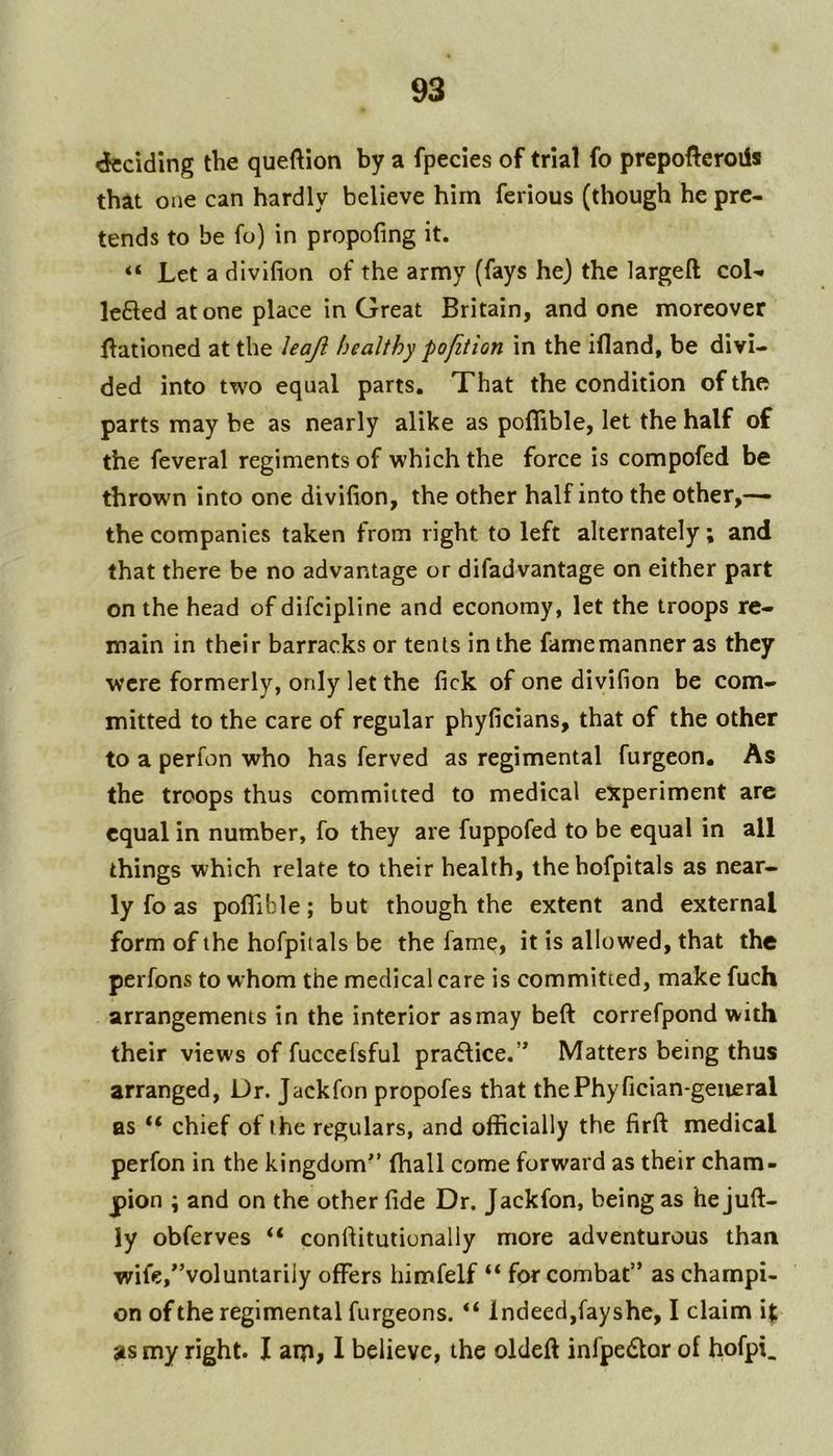 cfcciding the queftion by a fpecies of trial fo prepoftcroils that one can hardly believe him ferious (though he pre- tends to be fo) in propofing it. “ Let a divifion of the army (fays he) the largeft coK lefted atone place in Great Britain, and one moreover llationed at the Uajl healthy pofition in the ifland, be divi- ded into two equal parts. That the condition of the parts may be as nearly alike as pofiible, let the half of the feveral regiments of which the force is compofed be thrown into one divifion, the other half into the other,— the companies taken from right to left alternately; and that there be no advantage or difadvantage on either part on the head of difeipline and economy, let the troops re- main in their barracks or tents in the famemanner as they were formerly, only let the fick of one divifion be com- mitted to the care of regular phyficians, that of the other to a perfon who has ferved as regimental furgeon. As the troops thus committed to medical experiment arc equal in number, fo they are fuppofed to be equal in all things which relate to their health, ihehofpitals as near- ly fo as pofiTible; but though the extent and external form of the hofpitals be the fame, it is allowed, that the perfons to whom the medical care is committed, make fuch arrangements in the interior as may beft correfpond with their views of fuccefsful pra6lice.’* Matters being thus arranged, Dr. Jackfon propofes that thePhyfician-geiieral as “ chief of the regulars, and officially the firft medical perfon in the kingdom*’ fhall come forward as their cham- pion ; and on the other fide Dr. Jackfon, being as he juft- ly obferves “ conftitutionaliy more adventurous than wife,*’voluntarily offers himfelf “ for combat” as champi- on ofthe regimental furgeons. “ indeed,fayshe, I claim i|; as my right. I aip, 1 believe, the oldeft infpedor of hofpi_