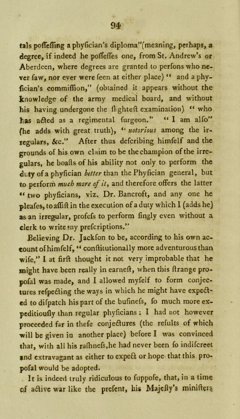tals poffefling aphyficlan’s diploma**(meanIng, perhaps, a degree, if indeed he pofTefles one, from St, Andrew’s or Aberdeen, where degrees are granted to perfons who ne- ver faw, nor ever were feen at either place) “ and a phy- lician’s commlflion,” (obtained it appears without the knowledge of the army medical board, and without his having undergone the flighteft examination) ‘‘ who has a61ed as a regimental furgeon.” “ 1 am alfo” (he adds with great truth), “ notorious among the ir- regulars, &c.” After thus defcribing himfelf and the grounds of his own claim to be the champion of the irre- gulars, he boafls of his ability not only to perform the duty of a phyfician better than the Phyfician general, but to perform much more of ity and therefore offers the latter two phyficians, viz. Dr. Bancroft, and any one he pleafes, toaflift in the execution of a duty which I (adds he) as an irregular, profefs to perform fingly even without a clerk to write my prefcriptions.” Believing Dr. Jackfon to be, according to his own ac- count of himfelf, “ conftitutionally more adventurous than wife/’ I at firft thought it not very improbable that he Blight have been really in earneff, when this ftrange pro- pofal was made, and I allowed myfelf to form conjec- tures refpeding the ways in which he might have exped- ed to difpatch his part of the bufinefs, fo much more ex- pcditioufly than regular phyficians ; I had not however proceeded far in thefe conjedfures (the refults of which will be given in another place) before I was convinced that, with all his rafhnefs,he had never been fo indifcreet ind extravagant as either to expeft or hope that this pro- pofal would be adopted. It is indeed truly ridiculous to fuppofe, that, in a time adfivc war like the prefent, his Majcfty’s miniffer§
