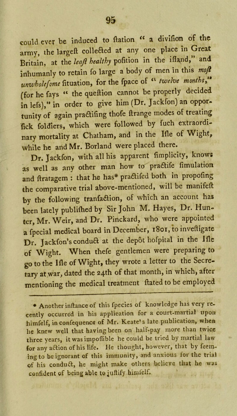 could ever be induced to ftation a divifion of the army, the largeft collefted at any one place in Great Britain, at the haft healthy pofition in the ifland,” and inhumanly to retain fo large a body of men in this mojl unwhokfome fituation, for the fpace of “ twelve months^ (for he fays “ the queftion cannot be properly decided inlefs),’*in order to give him (Dr. Jackfon) an oppor- tunity of again pra£filing thofe ftrange modes of treating Tick foldiers, which were followed by fuch extraordi- nary mortality at Chatham, and in the Ifle of W^ight, while he and Mr. Borland were placed there. Dr. Jackfon, with all his apparent fimplicity, knows as well as any other man how to pra<Stife fimulation and ftratagem : that he has* pradifed both in propofing the comparative trial above-mentioned, will be manifeft by the following tranfadlion, of which an account has been lately publifhed by Sir John M. Hayes, Dr. Hun- ter, Mr. Weir, and Dr. Pinckard, who were appointed a fpecial medical board in December, i8oi, to inveQigatc Dr. Jackfon’s condua at the depot hofpital in the Jlle of Wight. When thefe gentlemen were preparing to go to the Ifle of Wight, they wrote a letter to the Secre- tary at war, dated the 24th of that month, in which, after mentioning the medical treatment ftated to be employed * Another inftance of this fpecies of knowledge has very re- cently occurred in his application for a court-martial upon himfelf, in confequence of Mr. Keate’s late publication, when lie knew well that having been on half-pay more than twice three years, it was impolTible he could be tried by martial law for any a6lion of his life. He thought, however, that by feein- ing to be ignorant of this immunity, and anxious lor the trial of his condua, he might make others believe that he was confident of being able to juftify himfelf.