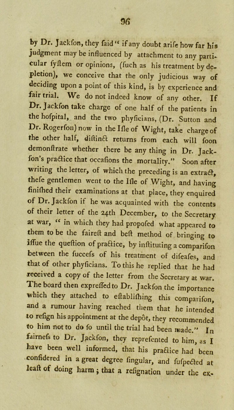 by Dr. Jackfon, they faid “ if any doubt arife how far his judgment may be influenced by attachment to any parti- cular fyllem or opinions, (fuch as his treatment by de- pletion), we conceive that the only judicious way of deciding upon a point of this kind, is by experience and fair trial. We do not indeed know of any other. If Dr. Jackfon take charge of one half of the patients in the hofpital, and the two phyficians, (Dr. Sutton and Dr. Rogerfon) now in thelfleof Wight, take charge of the other half, diftinft returns from each will foon demonftrate whether there be any thing in Dr. Jack- fon’s pradice that occafions the mortality.” Soon after writing the letter, of which the preceding is an extradf, thefe gentlemen went to the Ifle of Wight, and having finifhed their examinations at that place, they enquired ®f Dr. Jackfon if he was acquainted with the contents of their letter of the 24th December, to the Secretary at war, ‘‘ in which they had propofed what appeared to them to be the faireft and beft method of bringing to iflTue the queftion of praflice, by inftituting a comparifon between the fuccefs of his treatment of difeafes, and that of other phyficians. To this he replied that he had received a copy of the letter from the Secretary at war. The board then expreffcdto Dr. Jackfon the importance which they attached to eftablifhing this comparifon, and a rumour having reached them that he intended to refign his appointment at the depot, they recommended to him not to do fo until the trial had been made.” In fairnefs to Dr. Jackfon, they reprefented to him, as I have been well informed, that his pradice had'been confidered in a great degree Angular, and fufpeaed at leaft of doing harm 5 that a refignation under the ex-