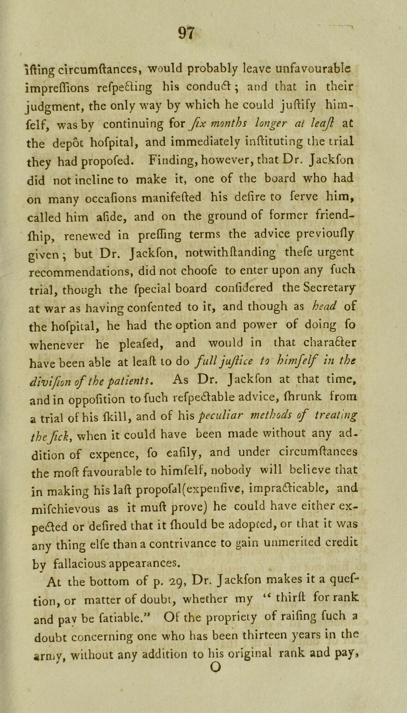 ifting circumftances, would probably leave unfavourable impreflions refpefling his condu6i:; and that in their judgment, the only way by which he could juftify him- felf, was by continuing {ox fix months longer at leajl at the depot hofpital, and immediately inftituting the trial they had propofed. Finding, however, that Dr. Jackfon did not incline to make it, one of the board who had on many occafions manifefted his delire to ferve him, called him afide, and on the ground of former friend- fhip, renewed in prelTing terms the advice previoully given; but Dr. Jackfon, notwithftanding thefe urgent recommendations, did not choofe to enter upon any fuch trial, though the fpecial board conlidered the Secretary at war as having confented to it, and though as head of the hofpital, he had the option and power of doing fo whenever he pleafed, and would in that charafter have been able at leaft to do full jujiice to htmfelf in the divifionof the patients. As Dr. Jackfon at that time, and in oppofition to fuch refpe61able advice, fhrunk from a trial of his fkill, and of his peculiar methods of treating thtfick, when it could have been made without any ad- dition of expence, fo eafily, and under circumftances the mofl: favourable to himfelf, nobody will believe that in making his laft propofal(expenlive, impracfficable, and mifehievous as it muft prove) he could have either ex- peded or defired that it lliould be adopted, or that it was any thing elfe than a contrivance to gain unmerited credit by fallacious appearances. At the bottom of p. 29, Dr. Jackfon makes it a quef- tion, or matter of doubt, whether my “ third for rank and pav be fatiable.” Of the propriety of raifing fuch a doubt concerning one who has been thirteen years in the army, without any addition to his original rank and pay.