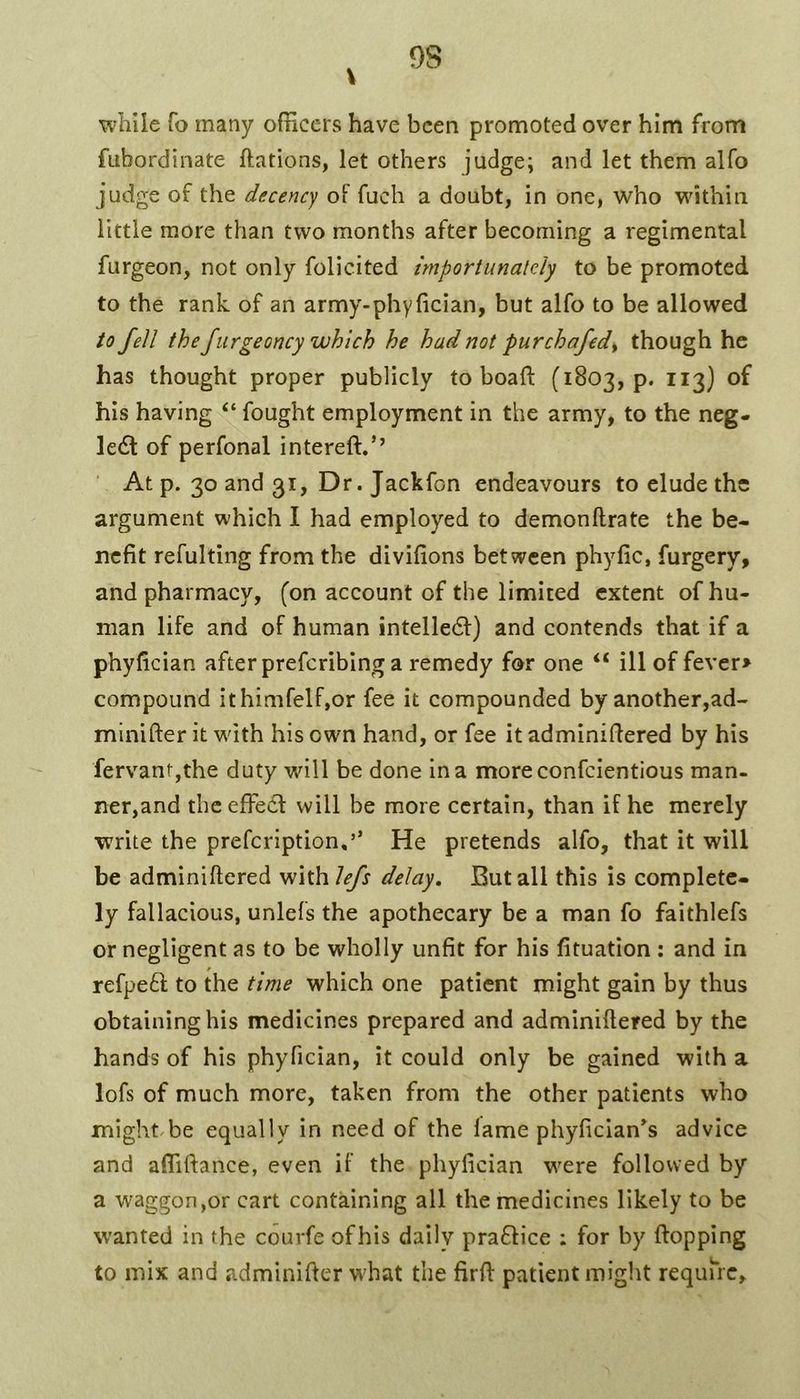9S while To many officers have been promoted over him from fubordinate ftations, let others judge; and let them alfo judge of the decency oF fuch a doubt, in one, who wdthin little more than two months after becoming a regimental furgeon, not only folicited importunately to be promoted to the rank, of an army-phyfician, but alfo to be allowed to fell the furgeoncy which he had not purchafed^ though he has thought proper publicly to boaft (1803, p. 113) of his having “ fought employment in the army, to the neg- lect of perfonal intereft.’’ ■ At p. 30 and 31, Dr. Jackfon endeavours to elude the argument which I had employed to demonftrate the be- nefit refulting from the divifions between phyfic, furgery, and pharmacy, (on account of the limited extent of hu- man life and of human intelledl) and contends that if a phyfician after preferibing a remedy for one “ ill of fever> compound ithimfelf,or fee it compounded by another,ad- minifter it wdth his own hand, or fee it adminifiered by his fervantjthe duty will be done in a moreconfeientious man- ner,and theefFecf will be more certain, than if he merely write the prefeription,’’ He pretends alfo, that it will be adminifiered with iefs delay. But all this is complete- ly fallacious, unlefs the apothecary be a man fo faithlefs or negligent as to be wholly unfit for his fituation ; and in refpe6f to the time which one patient might gain by thus obtaining his medicines prepared and adminifiered by the hands of his phyfician, it could only be gained with a lofs of much more, taken from the other patients who might/be equally in need of the lame phyfician*s advice and affiftance, even if the phyfician were followed by a waggon,or cart containing all the medicines likely to be wanted in the courfe ofhis daily prafHce : for by ftopping to mix and adminifter wdiat the firfi: patient might requu-c.