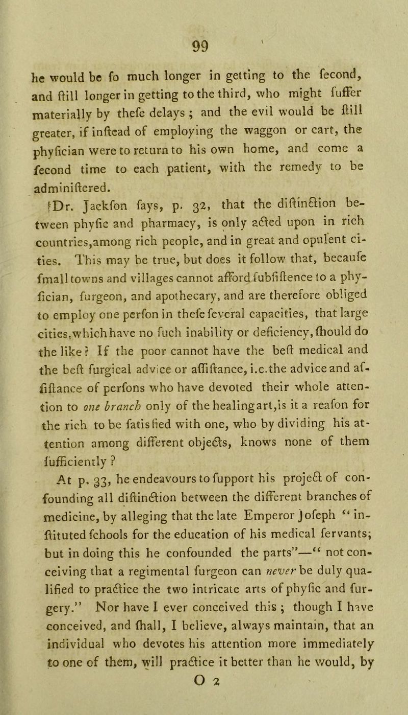 \ he would be fo much longer in getting to the fecond, and hill longer in getting to the third, who might fufFcr materially by thefe delays ; and the evil would be hill greater, if inftcad of employing the waggon or cart, the phyfician were to return to his own home, and come a fecond time to each patient, with the remedy to be adminiftered. ^Dr. Jackfon fays, p. 32, that the diftinflion be- tween phyfic and pharmacy, is only a61ed upon in rich countries,among rich people, and in great and opulent ci- ties. This may be true, but does it follow that, becaufe fmall towns and villages cannot afford fubfiftence to a phy- lician, furgeon, and apothecary, and are therefore obliged to employ one pcrfon in thefe feveral capacities, that large cities.whichhave no fuch inability or deficiency, (hould do the like? If the poor cannot have the befi medical and the beft furgical advice or alTiftance, i.e.the advice and af- iiftance of perfons who have devoted their whole atten- tion to one branch only of the healingart,is it a reafon for the rich to be fatisfied with one, who by dividing his at- tention among different objedls, knows none of them I’ufficiently ? At p, 33, he endeavours to fupport his projeflof con- founding all diftinftion between the different branches of medicine, by alleging that the late Emperor jofeph “ in- ftituted fchools for the education of his medical fervants; but in doing this he confounded the parts”—“ not con- ceiving that a regimental furgeon can ncver\>Q. duly qua- lified to pradlice the two intricate arts of phyfic and fur- gery.” Nor have I ever conceived this ; though I have conceived, and fhall, I believe, always maintain, that an individual who devotes his attention more immediately to one of them, will pradlice it better than he would, by O 2