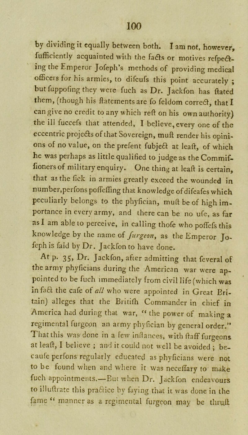 by dividing it equally between both. I am not, however, fufficiently acquainted with the facfls or motives refpe6t- ing the Emperor Jofeph’s methods of providing medical officers for his armies, to difeufs this point accurately but fuppofing they were fuch as Dr. Jackfon has Rated them, (though his ftatements are fo feldom correct, that I can give no credit to any which reft on his own authority) the ill fuccefs that attended, I believe, every one of the eccentric projefts of that Sovereign, muft render his opini- ons of no value, on the prefent fubjea at leaft, of which he was peihaps as little qualified to judge as the Commif- fioners of military enquiry. One thing at leaft is certain, that as the fick in armies greatly exceed the wounded in number,peiTonspofl'effingthat knowdedge ofdifeafes which peculiarly belongs to the phyfician, muft be of high im- portance in every army, and there can be no ufe, as far as I am able to perceive, in calling thofe wffio poftefs this knowledge by the name of Jurgeony as the Emperor Jo- fephis faid by Dr. Jackfon to have done. P* 35> Jackfon, after admitting that feveral of the army phyficians during the 'American w’ar were ap- pointed to be fuch immediately from civil life (which was infaft the cafe of all who were appointed in Great Bri- tain) alleges that the Britifh Commander in chief in America had during that w'ar, the pow'er of making a regimental furgeon an army phyfician by general order.’* That this was done in a few inftances, wdth ftafffurgeens at leaft, I believe ; and it could not well be avoided ; be- caufe perfons regularly educated as phyficians w'ere not to be found when and where it was neceftary to make fuch appointments.—But when Dr. Jackfon endeavours to illuftrate this pra61icc by faying that it was done in the fame “ manner as a regimental furgeon may be thruft ^ •