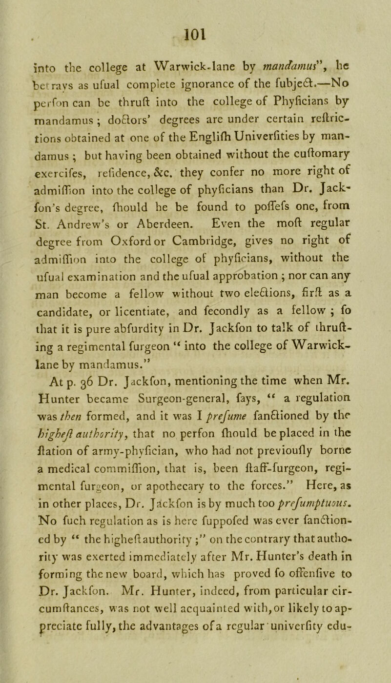 into the college at Warwlck-lane by manctamus'\ he betrays as ufual complete ignorance of the fubje6l.—No peiTon can be thruft into the college of Phyficians by mandamus ; doflors’ degrees are under certain rellric- tions obtained at one of the Englifh Univerfities by man- damus ; but having been obtained without the cuttomary exercifes, refidence, &c. they confer no more right of admittion into the college of phyficians than Dr. Jack- fon’s degree, ttiould he be found to pottTefs one, from St. Andrew’s or Aberdeen. Even the mott regular degree from Oxford or Cambridge, gives no right of admifiTion into the college of phyficians, without the ufual examination and the ufual approbation ; nor can any man become a fellow without two ele6lions, firtt as a candidate, or licentiate, and fecondly as a fellow ; fo that it is pure abfurdity in Dr. Jackfon to talk of ihruft- ing a regimental furgeon “ into the college of Warwick- lane by mandamus.” At p. 36 Dr. Jackfon, mentioning the time when Mr. Hunter became Surgeon-general, fays, “ a regulation was then formed, and it was I prefume fanflioned by the highefi authority, that no perfon fhould be placed in the ttation of army-phyfician, who had not previoufly borne a medical commififion, that is, been ftaff-furgeon, regi- mental furgeon, or apothecary to the forces.” Here, as in other places. Dr. Jackfon is by much, too prefumptuous. No fuch regulation as is here fuppofed was ever fan61ion- cd by the highettauthority on the contrary that autho- rity w'as exerted immediately after Mr. Hunter’s death in forming the new board, which has proved fo ofFenfive to Dr. Jackfon. Mr. Hunter, indeed, from particular cir- cumttances, was not well acquainted with,or likely to ap- preciate fully, the advantages of a regular univerfity cdu-