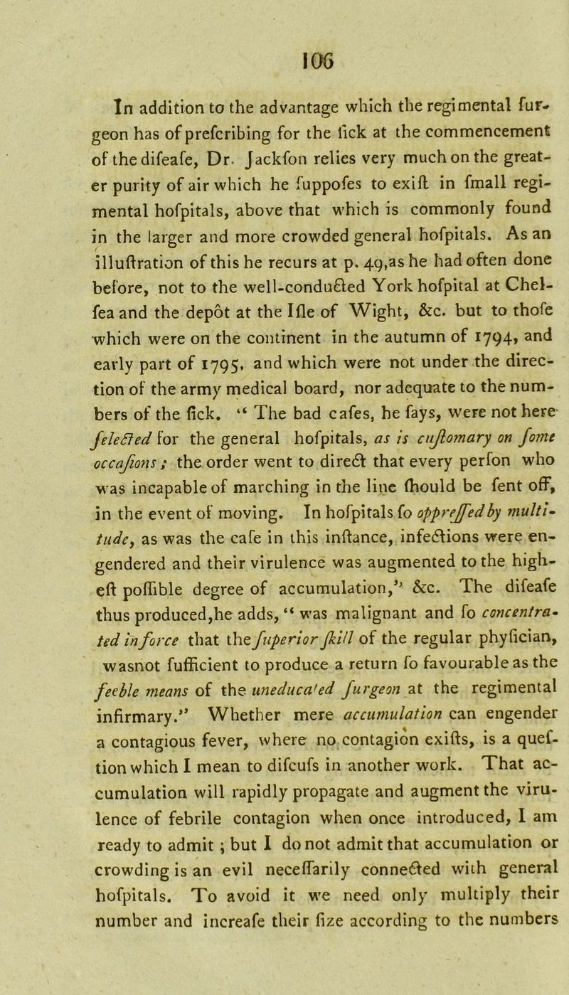In addition to the advantage which the regimental fur- geon has of prefcribing for the lick at the commencement of thedifeafe, Dr. Jackfon relies very much on the great- er purity of air which he fuppofes to exifl in fmall regi- mental hofpitals, above that which is commonly found in the larger and more crowded general hofpitals. As an illuftration of this he recurs at p. 49,as he had often done before, not to the well-condu£led York hofpital at Chel- fea and the depot at the Ifle of Wight, &c. but to thofe which were on the continent in the autumn of I794» early part of 1795. and which were not under the direc- tion of the army medical board, nor adequate to the num- bers of the fick. “ The bad cafes, he fays, were not here JeleSfed for the general hofpitals, as is cujlomary on Jome occafions ; the order went to dire61 that every perfon who was incapable of marching In the line (hould be fent off, in the event of moving. In hofpitals fo opprejfedby multU tildey as was the cafe in this inflance, infedions were en- gendered and their virulence was augmented to the high- eft poftible degree of accumulation,*' &c. The difeafe thus produced,he adds, “ was malignant and fo concentra^ ted in force that the fuperior fill of the regular phyfician, wasnot fufficient to produce a return fo favourable as the feeble means of the uneducated furgeon at the regimental infirmary.** Whether mere accumulation can engender a contagious fever, where no contagion exifts, is a quef- tion which I mean to difeufs in another work. That ac- cumulation will rapidly propagate and augment the viru- lence of febrile contagion when once introduced, I am ready to admit; but I do not admit that accumulation or crowding is an evil neceftarily conne6fed with general hofpitals. To avoid it we need only multiply their number and increafe their fize according to the numbers