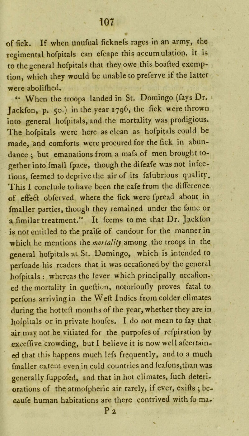 of fick. If when unufual ficknefs rages in an army, the regimental hofpitals can efcape this accumulation, it is to the general hofpitals that they owe this boafted exemp- tion, which they would be unable to preferve if the latter were abolifhed, “ When the troops landed in St, Domingo (fays Dr. i Jackfon, p. 50.} in the year 1796, the fick were throwm into general hofpitals, and the mortality was prodigious. The hofpitals were here as clean as hofpitals could be made, and comforts were procured for the fick in abun- dance ; but emanations from a mafs of men brought to- gether into fmall fpace, though the difeafe was not infec- tious, feemed to deprive the air of its falubrious quality. This 1 conclude to have been the cafe from the difference of effeft obferved where the fick were fpread about in fmaller parties, though they remained under the fame or a fimilartreatment.’* It feems tome that Dr. Jackfon is not entitled to the praife of candour for the manner in which he mentions the mortality among the troops in the general hofpitals at St. Domingo, which is intended to perfuade his readers that it was occafioned by the general hofpitals : whereas the fever which principally occafion- ed the mortality in queftion, notorioufly proves fatal to perfons arriving in the Wefi Indies from colder climates during the hotted months of the year, whether they are in hofpitals or in private houfes. I do not mean to fay that air may not be vitiated for the purpofes of refpiration by exceffive crowding, but 1 believe it is now well afcertain- cd that this happens much lefs frequently, and to a much fmaller extent even in cold countries and feafons,than was generally fuppofed, and that in hot climates, fuch deteri- orations of the atmofpheric air rarely, if ever, exifts ; be- caufe human habitations are there contrived with fo ma. P2