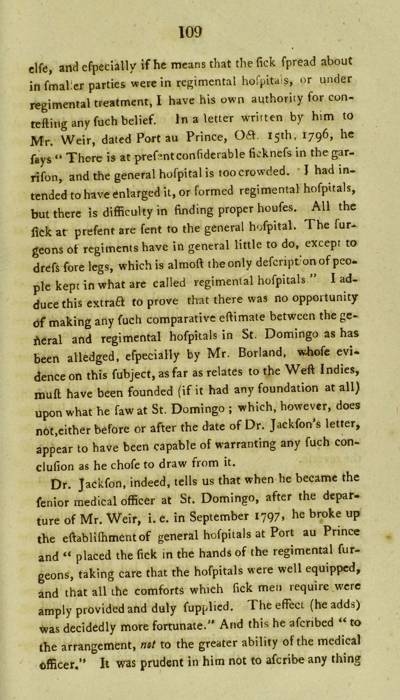 i clfe, and efpecially if he means that the Tick fpread about in fmallcr parties were in regimental hofpitais, or under regimental treatment, I have his own authority for con- tellirig any fuch belief. In a letter written by him to Mr. Weir, dated Port au Prince, 06\. 15th, 1796, he fays “ There is at prefentconfiderable ficknefs in the gar- rifon, and the general hofpital is too crowded. ' I had in- tended to have enlarged it, or formed regimental hofpitals, but there is difficulty in finding proper houfes. All the fick at prefent are fent to the general hofpital. The fur- gcons of regiments have in general little to do, except to drefs fore legs, which is almoft the only deferiptonof peo- pie kept in what arc called regimental hofpitals ” I ad- duce this extraa to prove that there was no opportunity of making any fuch comparative eftimate between the ge- neral and regimental hofpitals in St. Domingo as has been alledged. efpecially by Mr. Borland, whofc evi- dence on this fubject, as far as relates to the Weft Indies, rouft have been founded (if it had any foundation at all) upon what he faw at St. Domingo ; which, however, does not,either before or after the date of Dr. Jackfon*s letter, appear to have been capable of warranting any fuch con- clufion as he chofe to draw from it. Dr. Jackfon. indeed, tells us that when he became the fenior medical officer at St. Domingo, after the depar- ture of Mr. Weir, i. e. in September 1797, he broke up the eftablifhmentof general hofpitals at Port au Prince and “ placed the fick in the hands of the regimental fur- geons, taking care that the hofpitals were well equipped, and that all the comforts which lick men require were amply provided and duly fupplied. The effect (he adds) was decidedly more fortunate.^' And this he afcribed « to the arrangement, not to the greater ability of the medical officer,’* It was prudent in him not to aferibe any thing