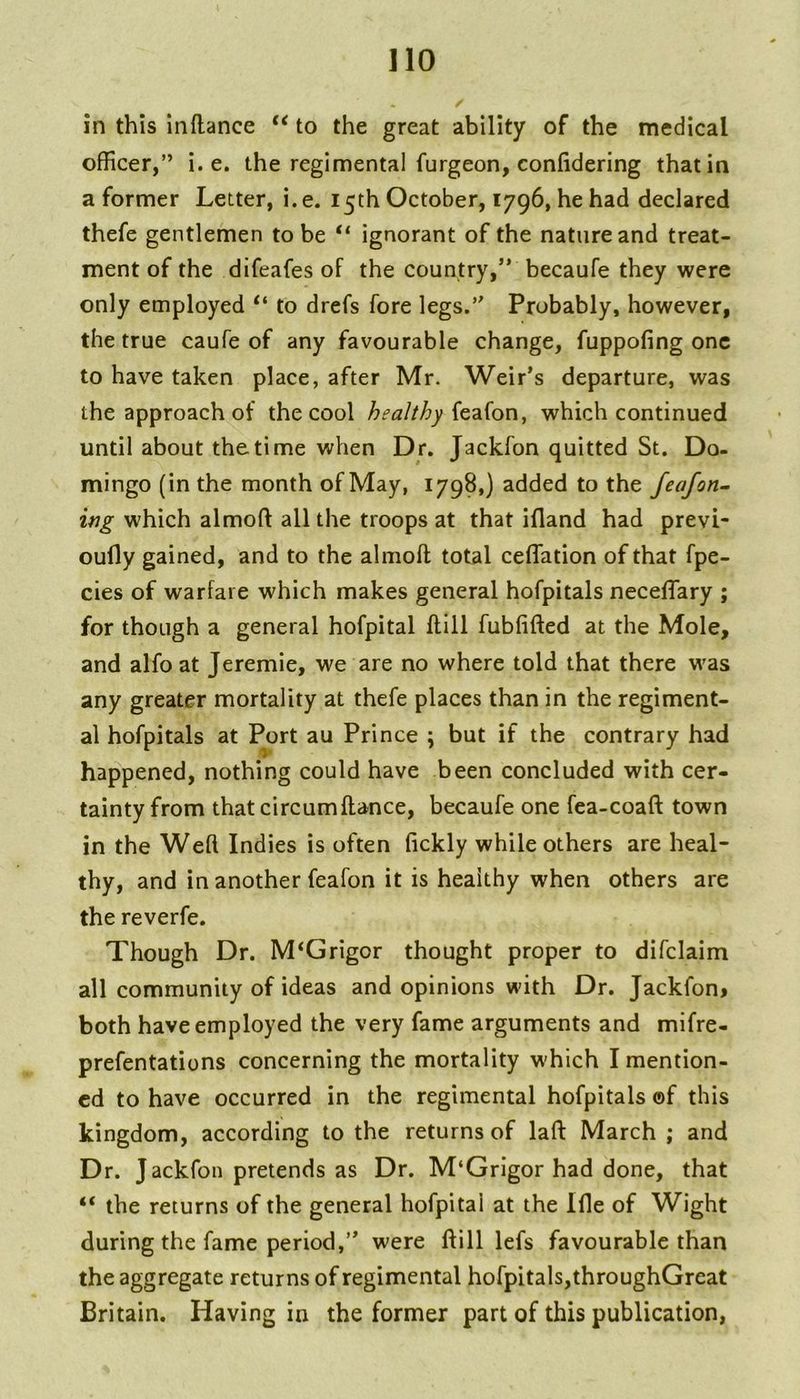 in this inflance “ to the great ability of the medical officer,” i. e. the regimental furgeon, confidering that in a former Letter, i. e. 15th October, 1796, he had declared thefe gentlemen to be “ ignorant of the nature and treat- ment of the difeafes of the country,’* becaufe they were only employed “ to drefs fore legs.” Probably, however, the true caufe of any favourable change, fuppofing one to have taken place, after Mr. Weir’s departure, was the approach of the cool healthy which continued until about thetime when Dr. Jackfon quitted St. Do- mingo (in the month of May, 1798,) added to the feafon~ ing which almoft all the troops at that ifland had previ- oufly gained, and to the almoft total ceflation of that fpe- cies of warfare which makes general hofpitals neceflary ; for though a general hofpital ftlll fublifted at the Mole, and alfo at Jeremie, we are no where told that there was any greater mortality at thefe places than in the regiment- al hofpitals at Port au Prince \ but if the contrary had happened, nothing could have been concluded with cer- tainty from that circumftance, becaufe one fea-coaft town in the Weft Indies is often fickly while others are heal- thy, and in another feafon it is healthy when others are the reverfe. Though Dr. M‘Grigor thought proper to difclaim all community of ideas and opinions with Dr. Jackfon> both have employed the very fame arguments and mifre- prefentations concerning the mortality which I mention- ed to have occurred in the regimental hofpitals ©f this kingdom, according to the returns of laft: March ; and Dr. Jackfon pretends as Dr. M‘Grigor had done, that “ the returns of the general hofpital at the Ifle of Wight during the fame period,” were ftill lefs favourable than the aggregate returns of regimental hofpitals,throughGreat Britain. Having in the former part of this publication,