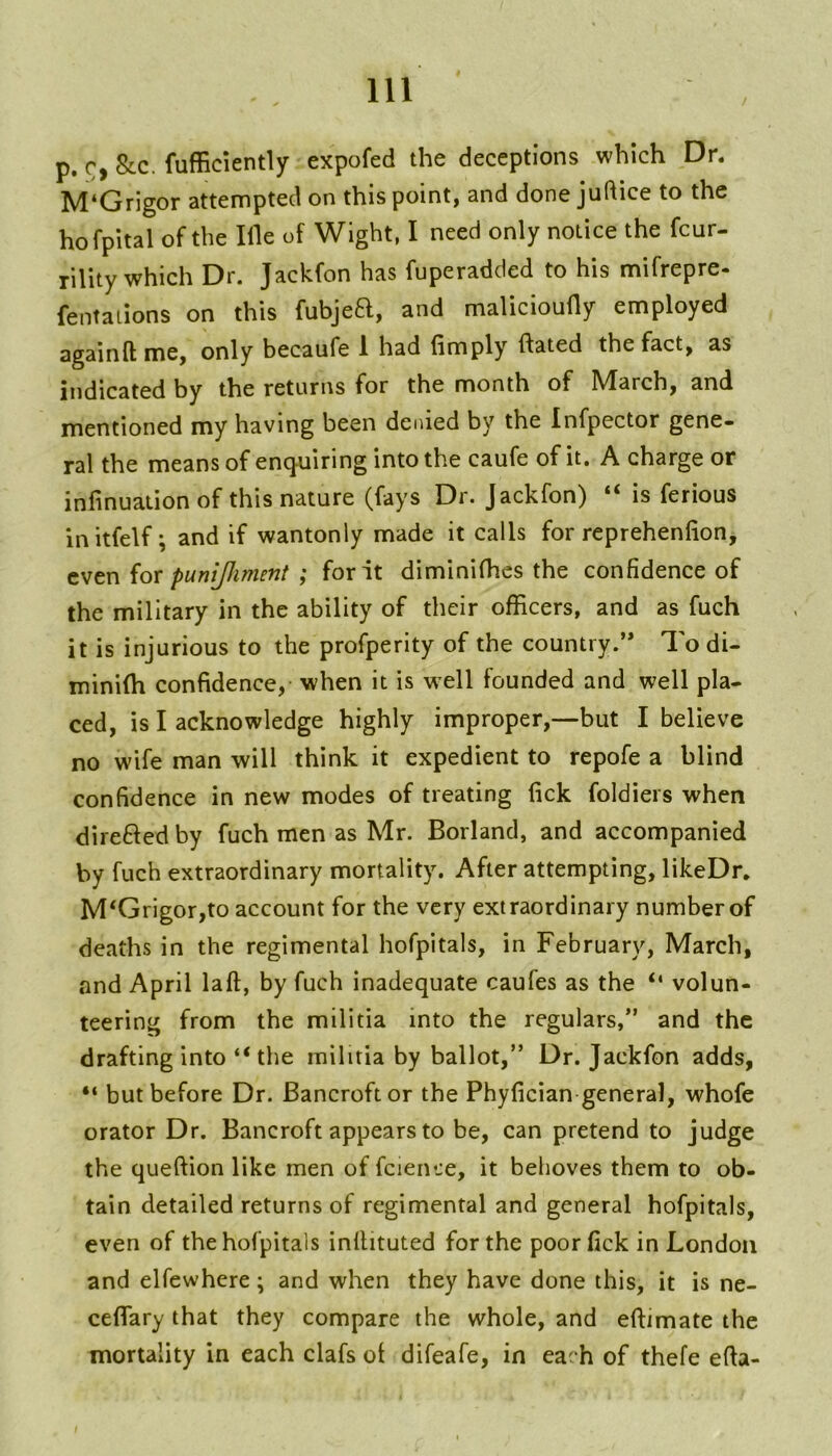 p. c, &c. fufficiently expofed the deceptions which Dr. M‘Grigor attempted on this point, and done juftice to the hofpital of the Ille of Wight, I need only notice the fcur- rility which Dr. Jackfon has fuperadded to his mifrepre- fentaiions on this fubjea, and malicioully employed againfl: me, only becaufe 1 had (imply (fated the fact, as indicated by the returns for the month of March, and mentioned my having been denied by the Infpector gene- ral the means of encjuiring into the caufe of it. A charge or infinuation of this nature (fays Dr. Jackfon) “ is ferious initfelf; and if wantonly made it calls for repreheniion, tvtn iox punijhment ; for it diminilhes the confidence of the military in the ability of their officers, and as fuch it is injurious to the profperlty of the country.’* To di- mini(h confidence, when it is w'cll founded and well pla- ced, is I acknowledge highly improper,—but I believe no wife man will think it expedient to repofe a blind confidence in new modes of treating (ick foldiers when direfted by fuch men as Mr. Borland, and accompanied by fuch extraordinary mortality. After attempting, likeDr. M‘Grigor,to account for the very extraordinary number of deaths in the regimental hofpitals, in February, March, and April laft, by fuch inadequate caufes as the “ volun- teering from the militia into the regulars,” and the drafting into “ the militia by ballot,” Dr. Jackfon adds, “ but before Dr. Bancroft or the Phyfician general, whofe orator Dr. Bancroft appears to be, can pretend to judge the queftion like men of fcience, it behoves them to ob- tain detailed returns of regimental and general hofpitals, even of the hofpitals inllituted for the poorfick in London and elfewhere \ and when they have done this, it is ne- ceflTary that they compare the whole, and elfimate the mortality in each clafs of difeafe, in each of thefe efta-