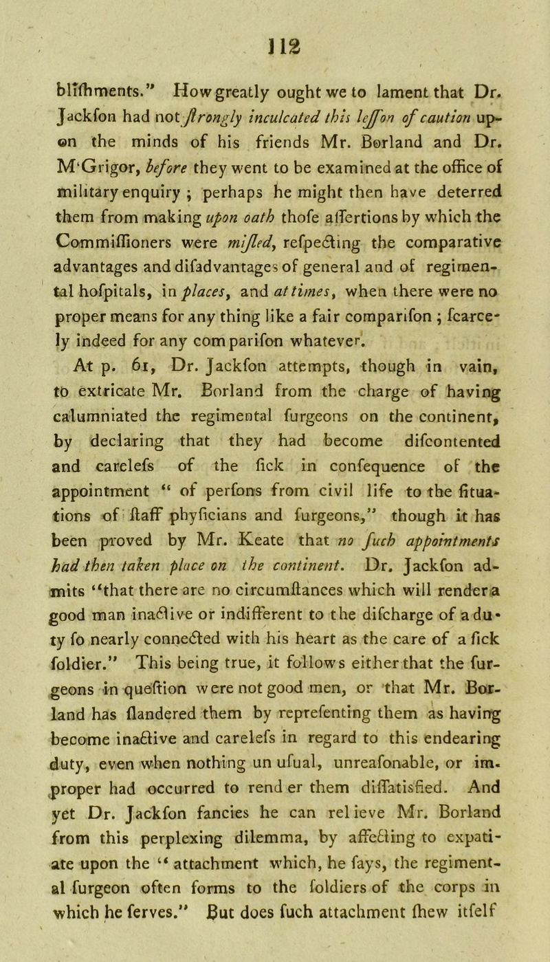 blTlliments.’' How greatly ought we to lament that Dr. Jackfon had not Jlron^ly inculcated this lejfon of caution up- on the minds of his friends Mr. Borland and Dr. M‘Grigor, before they went to be examined at the office of military enquiry ; perhaps he might then have deterred them from making upon oath thofe alTertions by which the Commiffioners were mifled, refpedling the comparative advantages and difadvantages of general and of regimen- tal hofpitals, in places^ and attimes^ when there were no proper means for any thing like a fair comparifon ; fcarce- ly indeed for any comparifon whatever. At p. 6i, Dr. Jackfon attempts, though in vain, to extricate Mr. Borland from the charge of having calumniated the regimental furgeons on the continent, by declaring that they had become difeontented and carelefs of the lick in confequence of the appointment “ of perfons from civil life to the fitua- tions of llaff phyficians and furgeons/ though it has been proved by Mr. Keate that no fuch appointments had then taken place on the continent. Dr. Jackfon ad- mits ‘‘that there are no circumftances which will rendera good man ina<^^ive or indifferent to the difeharge of a du- ty fo nearly connc(5fed with his heart as the care of a Tick foldier.’ This being true, it follows either that the fur- geons in quoffion w ere not good men, or that Mr. Bor- land has flandered them by reprefenting them as having become inaftive and carelefs in regard to this endearing duty, even when nothing un ufual, unreafonable, or im- proper had occurred to rend er them diffatisfied. And yet Dr. Jackfon fancies he can relieve Mr. Borland from this perplexing dilemma, by affe£Hng to expati- ate upon the “ attachment which, he fays, the regiment- al furgeon often forms to the foldiers of the corps in which he ferves.** But does fuch attachment (hew itfelf
