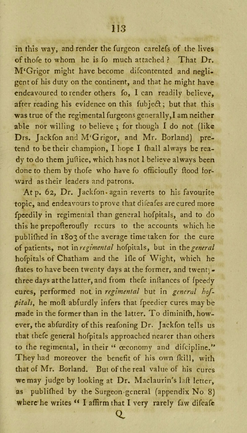 in this way, and render the furgeon carelefs of the lives of thofe to whom he is fo much attached ? That Dr. M‘Grigor might have become difcontented and negli- gent of his duty on the continent, and that he might have endeavoured to render others fo, lean readily believe, after reading his evidence on this fubje6f; but that this was true of the regijnental furgeons generally,! am neither able nor willing to believe ; for though I do not (like Drs. Jackfon and M‘Grigor, and Mr. Borland) pre- tend to be their champion, I hope I (hall always be rea- dy to do them juhice, which has not 1 believe always been done to them by thofe who have fo officioufly flood for- ward as their leaders and patrons. At p. 62, Dr. Jackfon. again reverts to his favourite topic, and endeavours to prove that difeafes are cured more fpeedily in regimental than general hofpitals, and to do this he prepofleroufly recurs to the accounts which he publiflied in 1803 of the average time taken for the cure of patients, not \nregimentaJ hofpitals, but in ihegeneral hofpitals of Chatham and the Ifle of Wight, which he flates to have been tw'enty days at the former, and twent) - three days at the latter, and from thefe inflances of fpeedy cures, performed not in regimental but in general hof-^ pitals^ he moft abfurdly infers that fpeedier cures maybe made in the former than in the latter. To diminifh, how- ever, the abfurdity of this reafoning Dr. Jackfon tells us that thefe general hofpitals approached nearer than others to the regimental, in their “ oeconomy and difeipline.** They had moreover the benefit of his own fkill, with that of Mr. Borland. But of the real value of his cures we may judge by looking at Dr. Maclaurin’s laft letter, as publifhed by the Surgeon-general (appendix No 8) where’he writes ‘‘ l aflirm that I very rarely faw difeafe
