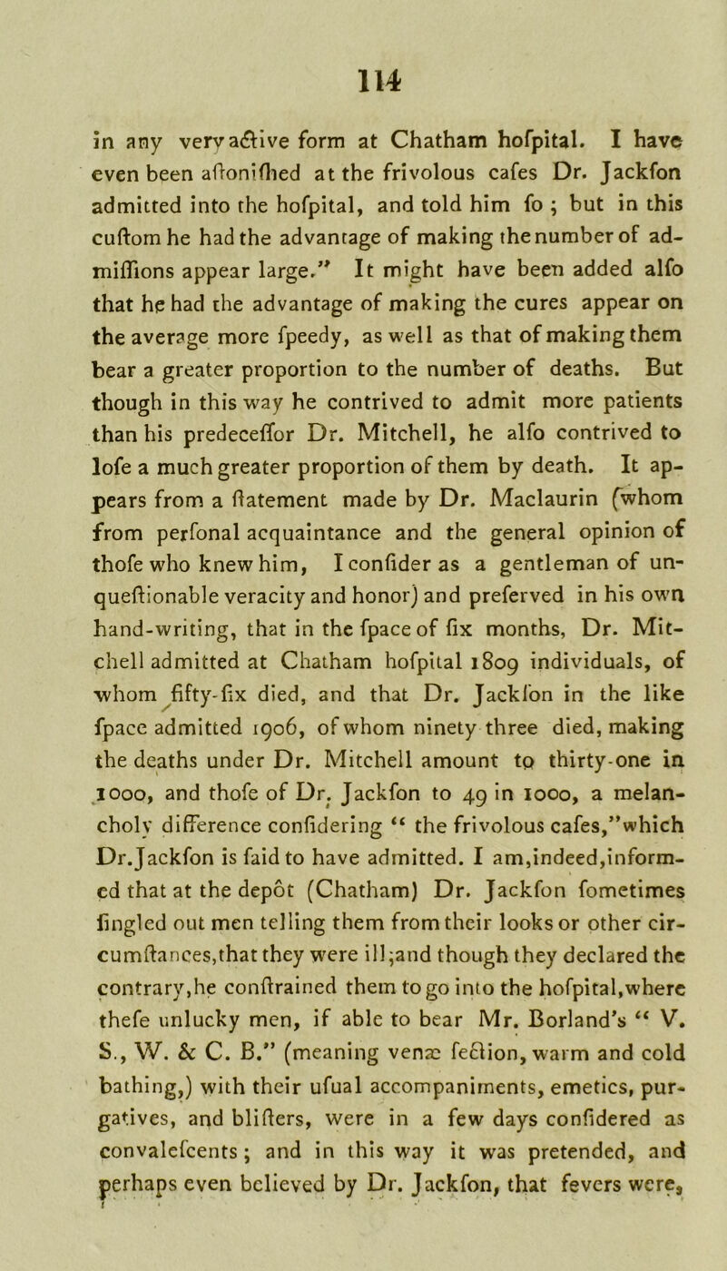 in any verva<9:lve form at Chatham hofpital. I have even been aflonifiled at the frivolous cafes Dr. Jackfon admitted into the hofpital, and told him fo ; but in this cuftornhe had the advantage of making the number of ad- miflions appear large/^ It might have been added alfo that he had the advantage of making the cures appear on the average more fpeedy, as well as that of making them bear a greater proportion to the number of deaths. But though in this way he contrived to admit more patients than his predeceffor Dr. Mitchell, he alfo contrived to lofe a much greater proportion of them by death. It ap- pears from a flatement made by Dr. Maclaurin (whom from perfonal acquaintance and the general opinion of thofe who knew him, Iconfideras a gentleman of un- queftionable veracity and honor) and preferved in his own hand-writing, that in the fpace of fix months, Dr. Mit- chell admitted at Chatham hofpital 1809 individuals, of whom^fifty-fix died, and that Dr. Jackfon in the like fpace admitted 1906, of whom ninety three died, making the deaths under Dr. Mitchell amount to thirty-one in jooOf and thofe of Dr. Jackfon to 49 in 1000, a melan- choly difference confidering “ the frivolous cafes,”which Dr.Jackfon is faidto have admitted. I am,indeed,inform- ed that at the depot (Chatham) Dr. Jackfon fometimes lingled out men telling them from their looks or other cir- cumftances,that they w'ere ill;and though they declared the contrary,he conftrained them to go into the hofpital,where thefe unlucky men, if able to bear Mr. Borland's “ V. S., W. Sc C. B. (meaning venae fe61ion,warm and cold bathing,) with their ufual accompaniments, emetics, pur- gatives, and blifiers, were in a few days confidered as convalefcents ; and in this way it was pretended, and perhaps even believed by Dr. Jackfon, that fevers were,