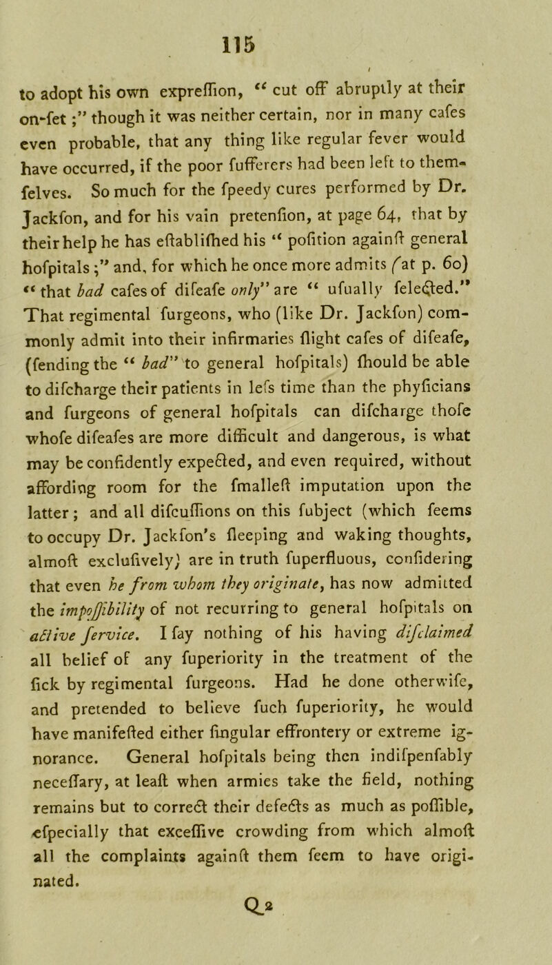 to adopt his own exprefTion, cut ofF abruptly at their on-fetthough it was neither certain, nor in many cafes even probable, that any thing like regular fever would have occurred, if the poor fufferers had been left to them* felves. So much for the fpeedy cures performed by Dr. Jackfon, and for his vain pretenfion, at page 64, that by theirhelphe has eftablilhed his “ pofition againfl general hofpitals and, for which he once more admits (at p. 60) t\\zi bad cafes of difeafe ow/y” are “ ufually felec^ed.” That regimental furgeons, who (like Dr. Jackfon) com- monly admit into their infirmaries flight cafes of difeafe, (fending the “ bad'* to general hofpitals) fliould be able todifeharge their patients in lefs time than the phyficians and furgeons of general hofpitals can difeharge thofe whofe difeafes are more difficult and dangerous, is what may be confidently expefted, and even required, without affording room for the fmallefl imputation upon the latter; and all difeuffions on this fubject (which feems to occupy Dr. Jackfon's fleeping and waking thoughts, almoft exclufively) are in truth fuperfluous, confidering that even he from whom they originate^ has now admitted the impofibllity of not recurring to general hofpitals on aSiive fervice. I fay nothing of his having dijdaimed all belief of any fuperiority in the treatment of the fick by regimental furgeons. Had he done otherwife, and pretended to believe fuch fuperiority, he would have manifefted either Angular effrontery or extreme ig- norance. General hofpitals being then indifpenfably neceffary, at leaft when armies take the field, nothing remains but to corredf their defedls as much as poffible, ^fpecially that exceffive crowding from which almoft all the complaints again ft them feem to have origi- nated. 0.2