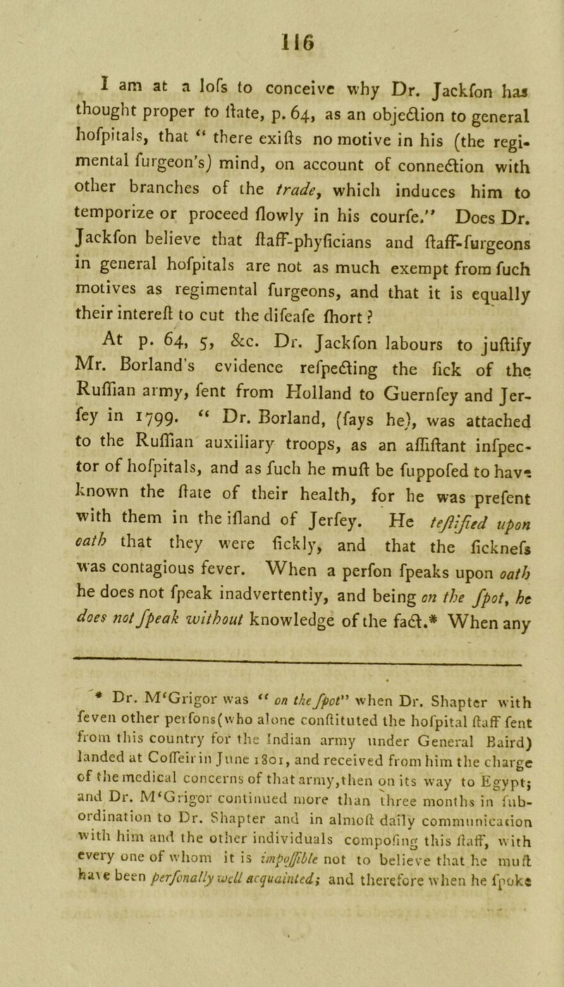 I am at a lofs to conceive why Dr. Jackfon has thought proper to rtate, p. 64, as an objedion to general hofpitais, that there exifts no motive in his (the regi- mental fuigeon s) mind, on account of connedion with other branches of the trade, which induces him to temporize or proceed flowly in his courfe. Does Dr. Jackfon believe that flafF-phyficians and {faff-burgeons in general hofpitais are not as much exempt from fuch motives as regimental burgeons, and that it is equally their intereft to cut the difeafe fhort ? At p. 64, 5, &C. Dr. Jackfon labours to juftify Mr. Borland’s evidence refpeding the fick of the Ruffian aimy, bent from Holland to Guernfey and Jer- fey in 1799* Dr. Borland, (fays he), was attached to the Ruffian auxiliary troops, as an affiftant infpec- tor of hofpitais, and as fuch he mull be fuppofed to havn known the Hate of their health, for he was prefent with them in the ifland of Jerfey. He tejUJied upon oath that they were fickly, and that the ficknefs was contagious fever. When a perfon fpeaks upon oath he does not fpeak inadvertently, and being on the fpot, he does not fpeak without knowledge of the fad.* When any * Dr. M^Grigor was on thefpot'’ when Dr. Shapter with feven other perfons(who alone conftituted the hofpital ftaff fent from this country for the Indian army under General Baird) landed at Cotfeir in June 1801, and received from him the charge of tne medical concerns of that army,then on its way to Egvptj and Di. M‘Grig'or continued more than three months in fub- 01 dination to Dr. Shapter and in almolf daily communicaiion with him and the other individuals compofing this Ilatf, with cvety one of whom it is unpoffible not to believe that he muff haAe been perfonally ivdl acquainted; and therefore when he fpoke