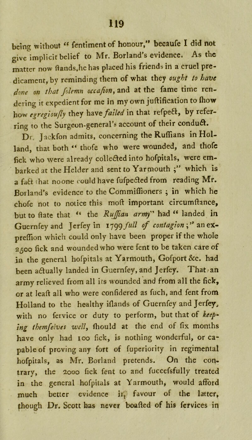 being without fentlment of honour,** becaufe I did not give implicit belief to Mr. Borland*s evidence. As the matter now ftands,he has placed his friends in a cruel pre- dicament,by reminding them of what they ought to have dojie on that folemn occafion., and at the fame time ren- dering it expedient for me in my own juftification to (how how egvigioufly they have failed in that refpe6lj by refer- ring to the Surgeun-general’s account of their condudl. Dr. Jackfon admits, concerning the Ruffians in Hol- land, that both ‘‘ thofe who were wounded, and thofc fick who were already colle61ed into hofpitals, were em- barked at the Helder and sent to Yarmouth ;** which is a fatt that noone could have fufpe61ed from reading Mr. Borland’s evidence to the Commiffioners ; in which he chofe not to notice this moft important circumftance, but to (late that “ the Rujian army' had “ landed in Guernfey and Jerfey in 1799///// of contagion ;’* anex- preffion which could only have been proper if the whole 2500 lick and wmunded who w'ere fent to be taken care of in the general hofpitals at Yarmouth, Gofport&c. had been a61ually landed in Guernfey, and Jerfey. That an army relieved from all its wounded and from all the lick, or at leaft all who were confidered as fuch, and fent from Holland to the healthy iflands of Guernfey and Jerfey, with no fervice or duty to perform, but that of keep* ing themfelves well, Ihould at the end of fix months have only had 100 fick, is nothing wonderful, or ca- pable of proving any fort of Superiority in regimental hofpitals, as Mr. Borland pretends. On the con- trary, the 2000 fick fent to and fuccefsfully treated in the general hofpitals at Yarmouth, would afford much better evidence ir'f favour of the latter, ^hough Dr. Scott has never boafled of his fcrvices in