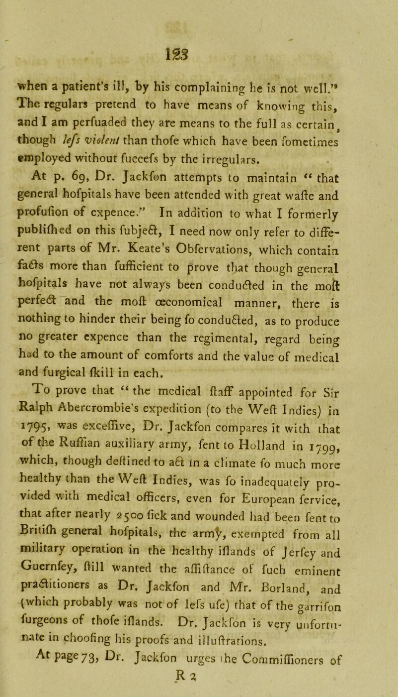 1S3 ^hen a patient’s ill, by his complaining lie is not well.” The regulars pretend to have means of knowing this, and I am perfuaded they are means to the full as certain, though lefs violent than thofe which have been fometimes employed without fiiccefs by the irregulars. At p. 69, Dr. Jackfon attempts to maintain that general hofpitals have been attended with great walfe and profufion of expence,” In addition to what I fornierly publifhed on this fubjefl:, I need now only refer to diffe- rent parts of Mr. Keate’s Obfervations, which contain fadfs more than fufficient to prove that though general hofpitals have not always been condudfed in the moil perfe6l and the moft oeconomical manner, there is nothing to hinder their being fo conduced, as to produce no greater cxpence than the regimental, regard being had to the amount of comforts and the value of medical and furgical fkiil in each. To prove that ‘‘ the medical flaff appointed for Sir Ralph Abercrombie’s expedition (to the Weft Indies) in 1795* exceflive, Dr. Jackfon compares it with that of the Ruftian auxiliary army, fent to Holland in 1^99, which, though deftined to a6f in a climate fo much more healthy than the Weft Indies, was fo inadequately pro- vided w'ith medical officers, even for European fervice, that after nearly 2500 fick and wounded had been fent to Britifh general hofpitals, the arm^^, exempted from all military operation in the healthy iflands of Jerfey and Guernfey, ftill wanted the affiftance of fuch eminent praaitioners as Dr. Jackfon and Mr. Borland, and (which probably was not of lefs ufe) that of the garrifon furgeons of thofe iflands. Dr, Jackfon is very uiifortu- ruate in choofing his proofs and iiluftrations. At page 73, Dr. Jackfon urges ihe Commiflloners of .R^