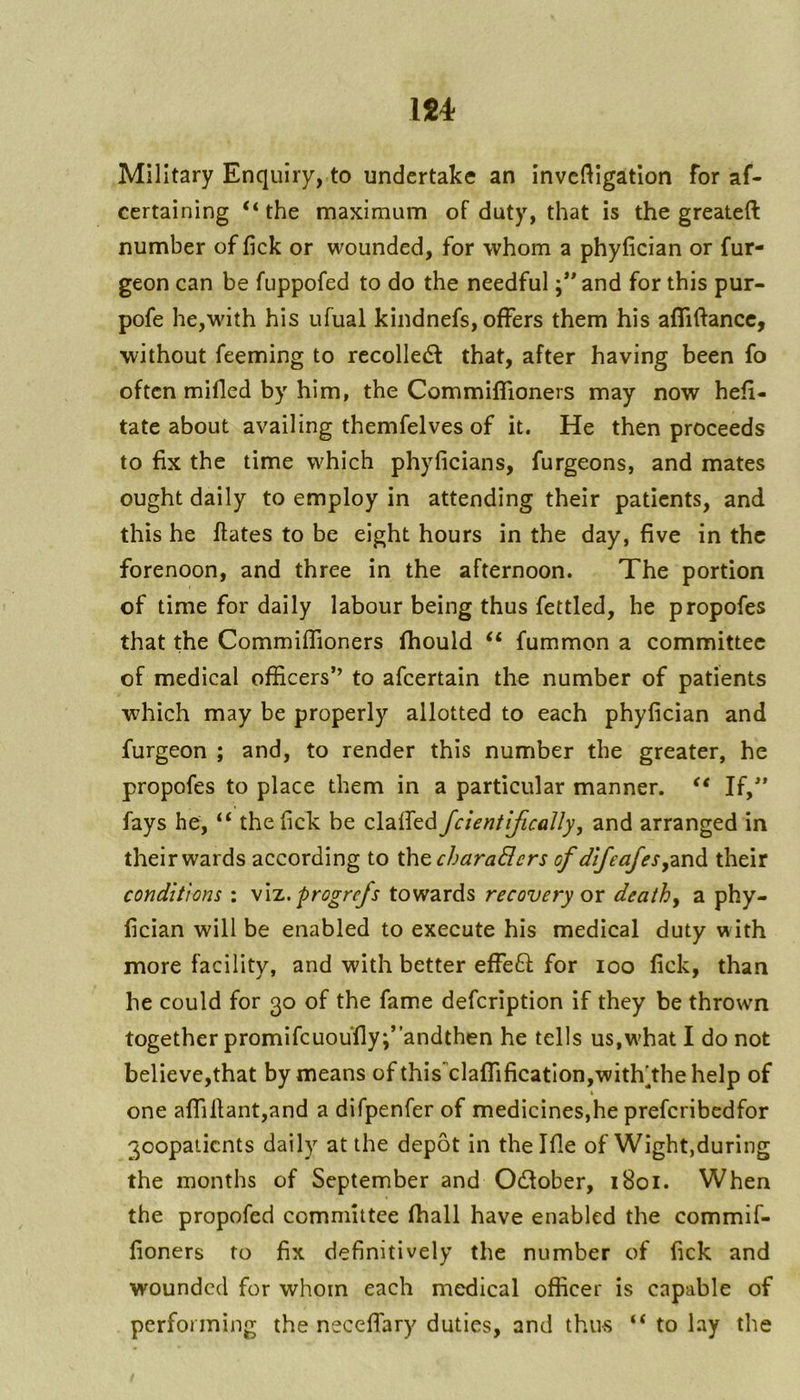 Military Enquiry, to undertake an invcf^Igation for af- certaining “ the maximum of duty, that is the greateft number of fick or wounded, for whom a phyfician or fur- geon can be fuppofed to do the needful and for this pur- pofe he,wdth his ufual kindnefs, offers them his affiftancc, without feeming to rccolledt that, after having been fo often milled by him, the CommilTioners may now heli- tate about availing themfelves of it. He then proceeds to fix the time which phyficians, furgeons, and mates ought daily to employ in attending their patients, and this he Hates to be eight hours in the day, five in the forenoon, and three in the afternoon. The portion of time for daily labour being thus fettled, he propofes that the CommilTioners fhould “ fummon a committee of medical officers” to afeertain the number of patients which may be properly allotted to each phyfician and furgeon ; and, to render this number the greater, he propofes to place them in a particular manner. If,’ fays he, “ the fick be clalfed fcientifually, and arranged in their wards according to t\\o,charaBers of dtfeafestheir conditions : \\t., progrefs towards recovery ox deathy a phy- fician will be enabled to execute his medical duty with more facility, and with better effeft for loo lick, than he could for 30 of the fame defeription if they be thrown together promifcuoufly;”andthen he tells us,what I do not believe,that by means of thisclalfificatIon,with^thehelp of one affillant,and a difpenfer of medicines,he preferibedfor 3oopaiicnts daily at the depot in thellle of Wight,during the months of September and Odfober, 1801. When the propofed committee lhall have enabled the commif- fioners fo fix definitively the number of fick and wounded for whom each medical officer is capable of performing the necelfary duties, and thus “ to lay the