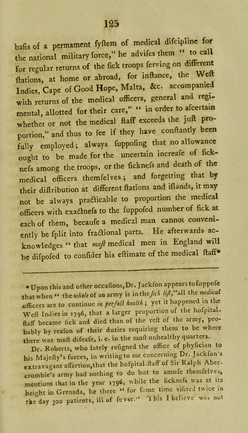 bafis of a permament' fyftem of medical difcipline fof the national military force, he advifes them » to call for regular returns of the fick troops ferving on different nations, at home or abroad, for inftance, the Weft Indies. Cape of Good Hope, Malta, &c. accompanied with returns of the medical ofBcers, general and regu mental, allotted for their care, “ in order to afcertam whether or not the medical ftaff exceeds the juft pro- portion,” and thus to fee if they have conftantly been fully employed; always fuppofing that no allowance ought to be made for the uncertain increafe of fick- nefs among the troops, or the ficknefs and death of the medical officers themfelves; and forgeMing that by their diftribution at different ffations and iflands, it may not be always pradticable to proportion the medical officers with exaanefs to the fuppofed number of fick at each of them, becaufe a medical man cannot conveni- ently be fpllt into fraaional parts. He afterwards ac- knowledges “ that mojl medical men in England will be difpofed to confider his eftimate of the medical ftaff* * Upon this and other occafions,Dr. Jackfon appears to fappofe that when xhtwholeoi an army is inthe/cA /zy2,”all xht medical officers are to continue perfed health ; yet it happened in the Weft Indies in 1796, that a larger proportion of the hofpital- ftaff became fick and died than of the reft of the army, pro- bably by reafon of their duties requiring them to be where there was moft difeafe, i. e. in the moft unhealthy quarters. Dr. Roberts, who lately refigned the office of phyfician to his Majefty’s forces, in writing to me concerning Dr. Jackfon s extravagant affertion,that the hofpital-ftaff of Sir Ralph Aber- crombie’s army had nothing to do but to amufe themfelves, mentions that in the year 1796, Avhile the ficknefs was at its height in Grenada, he there “ for fome time vifited twice in the day 300 patients, ill of fever.'’ This I believe was out