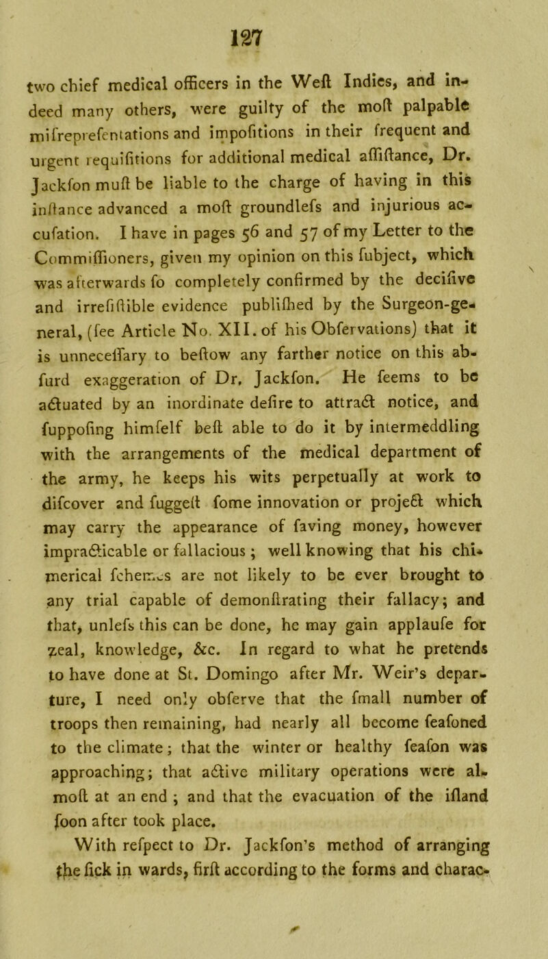 two chief medical officers in the Weft Indies, and in- deed many others, were guilty of the moft palpable mifreprefentations and impofitions in their frequent and urgent l ecjuifitions for additional medical affiftancc. Dr* Jackfonmuftbe liable to the charge of having in this indance advanced a mod: groundlefs and injurious ac- cufation. I have in pages 56 and 57 of my Letter to the Ctimmiffioners, given my opinion on this fubject, which was afterwards fo completely confirmed by the decifive and irrefidible evidence publifhed by the Surgeon-ge- neral, (fee Article No. XII. of his Obfervationsj that it is unnecelfary to beftow any farther notice on this ab- furd exaggeration of Dr, Jackfon, He feems to be aiftuated by an inordinate defire to attra6l notice, and fuppofing himfelf beft able to do it by intermeddling with the arrangements of the medical department of the army, he keeps his wits perpetually at work to difeover and fugged fome innovation or projeft which may carry the appearance of faving money, however impradUcable or fallacious ; well knowing that his chi* merical fcherr.cs are not likely to be ever brought to jany trial capable of demonftrating their fallacy; and that, unlefs this can be done, he may gain applaufe for 7,eal, knowledge, &c. In regard to what he pretends to have done at St. Domingo after Mr. Weir’s depar- ture, I need only obferve that the fmall number of troops then remaining, had nearly all become feafoned to the climate; that the winter or healthy feafon was approaching; that a6tive military operations were aU moft at an end ; and that the evacuation of the illand foon after took place. With refpect to Dr. Jackfon’s method of arranging ^Jie fick in wards, firft according to the forms and charac*