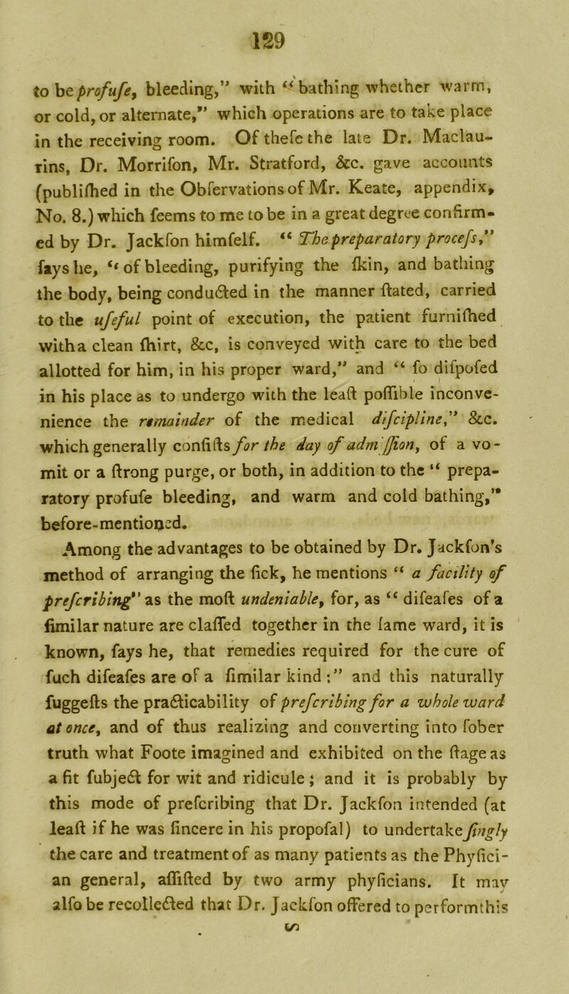 tohtprofufey bleeding,” withbathing whether warm, or cold, or alternate,” which operations are to take place in the receiving room. Ofthefethe late Dr. Maclau- rins, Dr. Morrifon, Mr. Stratford, &c. gave accounts (publifhed in the Obfervationsof Mr. Keate, appendix. No. 8.) which feems to me to be in a great degree confirm- ed by Dr. Jackfon himfelf. “ The preparatory procefs,** fays he, of bleeding, purifying the Ikin, and bathing the body, being condu6ted in the manner ftated, carried to the ufeful point of execution, the patient furnhhed with a clean (hirt, &c, is conveyed with care to the bed allotted for him, in his proper ward,” and ‘‘ fo difpofed in his place as to undergo with the lead poflible inconve- nience the remainder of the medical dlfcipliney* &c. which generally confifts for the day of adm'JJiony ot a vo- mit or a ftrong purge, or both, in addition to the “ prepa- ratory profufe bleeding, and warm and cold bathing,’* before-mentioijed. Among the advantages to be obtained by Dr. Jackfon’s method of arranging the fick, he mentions “ a facility of preferihin^' the moft undeniable^ for, as ‘‘ difeafes of a limilar nature are claffed together in the fame ward, it is known, fays he, that remedies required for the cure of fuch difeafes are of a fimilar kind and this naturally fuggefts the pradlicability preferibing for a whole ward at once, and of thus realizing and converting into fober truth what Foote imagined and exhibited on the fiageas a fit fubjedl for wit and ridicule ; and it is probably by this mode of preferibing that Dr. Jackfon intended (at leaft if he was fincere in his propofal) to undertakeJingly the care and treatment of as many patients as the Phyfici- an general, affifted by two army phyficians. It mav alfo be recolledled that Dr. Jackfon offered to performthis