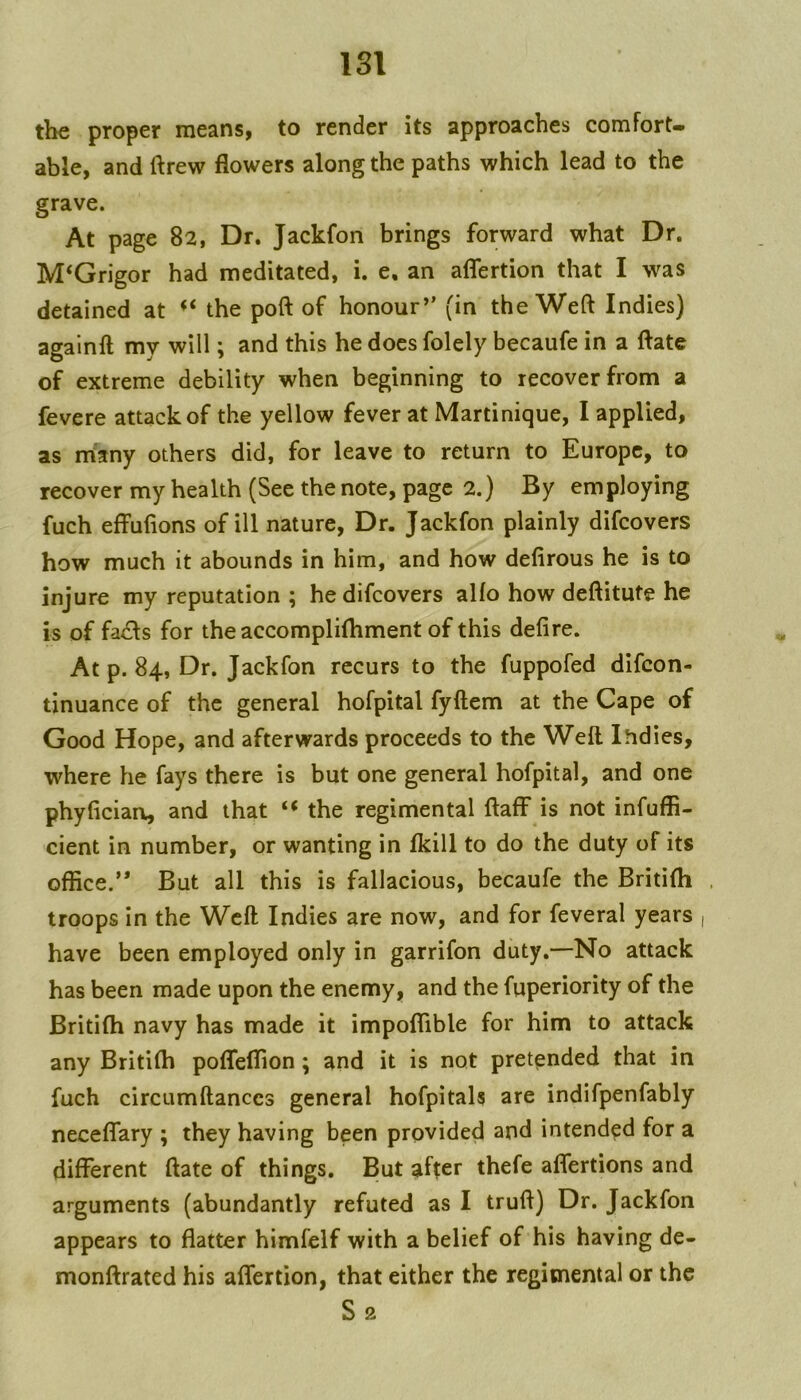 ISl the proper means, to render its approaches comfort- able, and ftrew flowers along the paths which lead to the grave. At page 82, Dr. Jackfon brings forward what Dr, M‘Grigor had meditated, i. e, an aflertion that I was detained at the poft of honour’’ (in the Weft Indies) agalnft my will; and this he does folely becaufe in a ftate of extreme debility when beginning to recover from a fevere attack of the yellow fever at Martinique, I applied, as many others did, for leave to return to Europe, to recover my health (See the note, page 2.) By employing fuch effuftons of ill nature. Dr. Jackfon plainly difcovers how much it abounds in him, and how defirous he is to injure my reputation ; he difcovers alfo how deftitute he is of fa£ls for the accomplilhment of this defire. At p. 84, Dr. Jackfon recurs to the fuppofed difcon- tinuance of the general hofpital fyftem at the Cape of Good Hope, and afterwards proceeds to the Weft Indies, where he fays there is but one general hofpital, and one phyfician, and that the regimental ftaff is not infufli- cient in number, or wanting in Ikill to do the duty of its office.” But all this is fallacious, becaufe the Britifti troops in the Weft Indies are now, and for feveral years have been employed only in garrifon duty.—No attack has been made upon the enemy, and the fuperiority of the Britifh navy has made it impoffible for him to attack any Britiffi poflfeffion; and it is not pretended that in fuch circumftanccs general hofpitals are indifpenfably neceflfary ; they having been provided and intended for a different ftate of things. But after thefe affertions and arguments (abundantly refuted as I truft) Dr. Jackfon appears to flatter himfelf with a belief of his having de- monftrated his affertion, that either the regimental or the S2