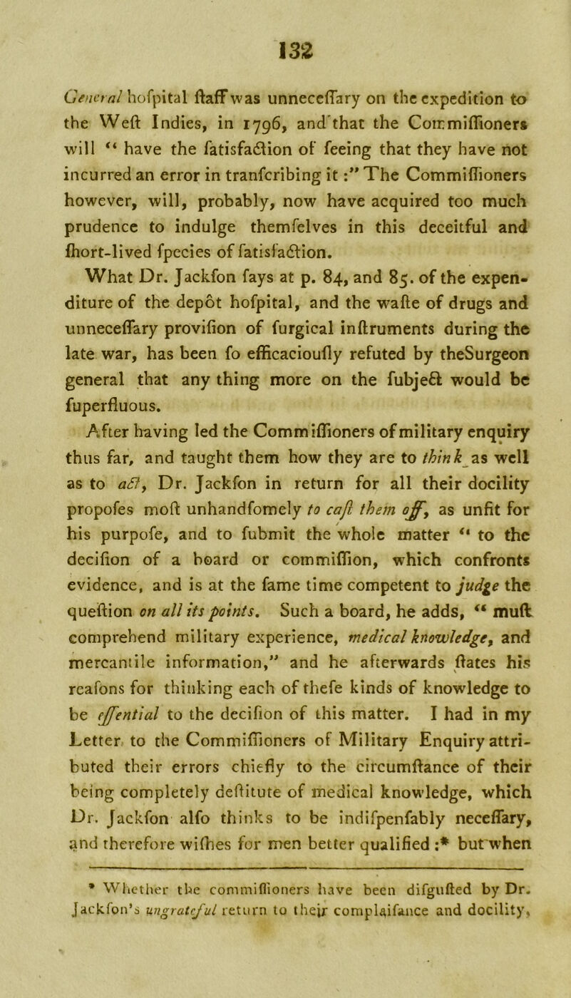 GV^it’rrt/hofpital ftafFwas unneccffary on the expedition to the Weft Indies, in 1796, and'that the Con:miflioner» will “ have the fatisfadion of feeing that they have not incurred an error in tranferibing it :** The Commiftioners however, will, probably, now have acquired too much prudence to indulge themfelves in this deceitful and fhort-lived fpecies of fatisfadlion. What Dr. Jackfon fays at p. 84, and 85. of the expen- diture of the depot hofpital, and the wafte of drugs and unneceflary provifion of furgical inftruments during the late war, has been fo efficacioufly refuted by theSurgeon general that any thing more on the fubjeft would be fuperfluous. After having led the Commiftioners of military enquiry thus far, and taught them how they are to think zs well as to aSfy Dr. Jackfon in return for all their docility propofes moft unhandfomely to cajl them offy as unfit for / his purpofe, and to fubmit the whole matter “ to the decifion of a board or commiflion, which confronts evidence, and is at the fame time competent to jud^e the queftion on all its points. Such a board, he adds, muft: comprehend military experience, medical knowledge^ and mercantile information,’* and he afterwards ftates his reafons for thinking each of thefe kinds of knowledge to be ejfential to the decifion of this matter. I had in my Letter to the Commiftioners of Military Enquiry attri- buted their errors chiefly to the circumftance of their being completely deftitute of medical knowledge, which Dr. Jackfon alfo thinks to be indifpenfably neceflary, and therefore wilhes for men better qualified :* but'when * Wlictl^er the commiflioners have been difgiifted by Dr. Jackfon’i ungrateful return to their compiAifance and docility.