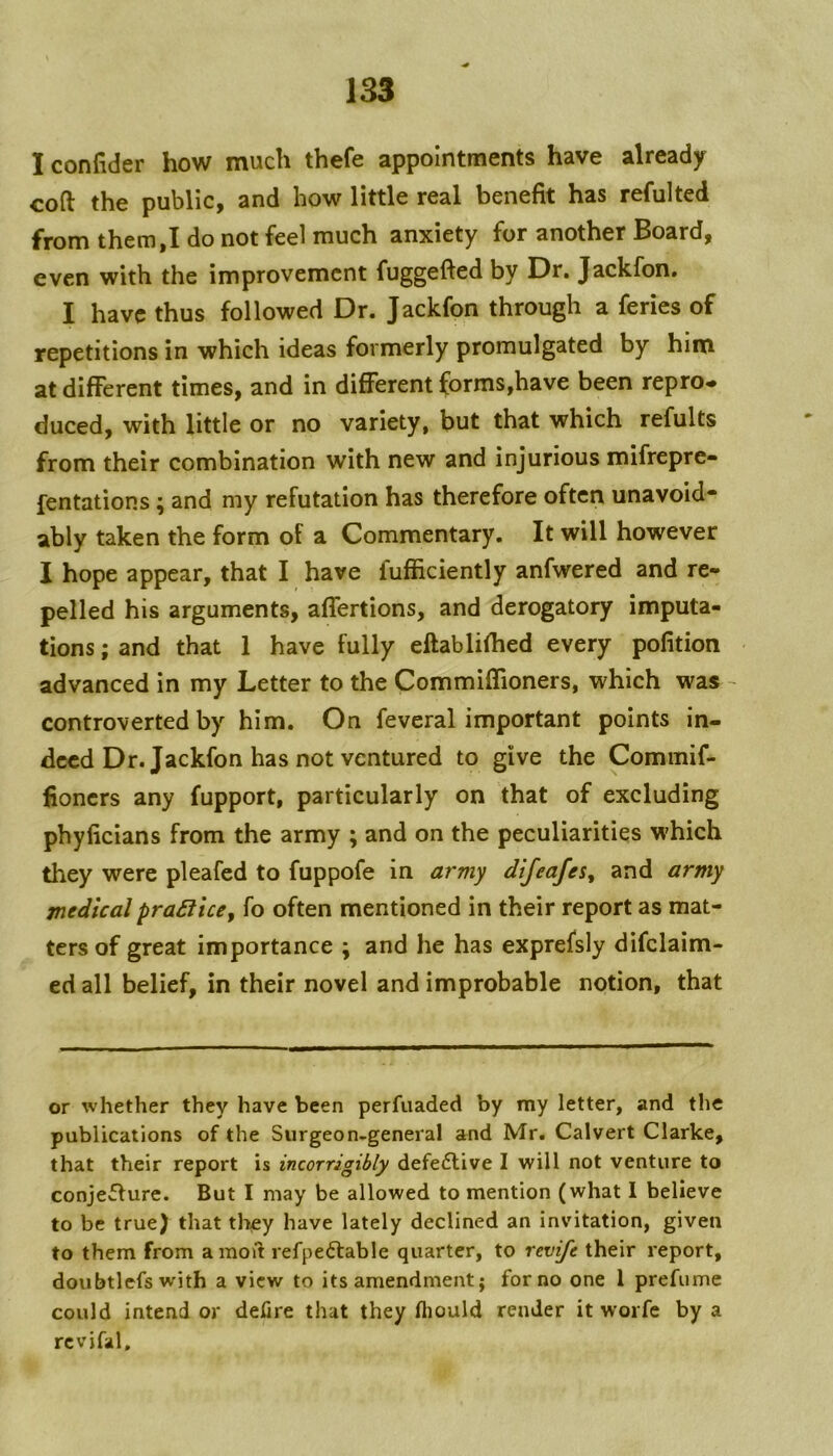 I confider how much thefe appointments have already coft the public, and how little real benefit has refulted from them,I do not feel much anxiety for another Board, even with the improvement fuggefted by Dr. Jackfon. I have thus followed Dr. Jackfon through a feries of repetitions in which ideas formerly promulgated by him at different times, and in different forms,have been repro«. duced, with little or no variety, but that which refults from their combination with new and injurious mifrepre- fentations; and my refutation has therefore often unavoid- ably taken the form of a Commentary. It will however I hope appear, that I have lufficiently anfwered and re- pelled his arguments, affertions, and derogatory imputa- tions ; and that 1 have fully eflablifhed every pofition advanced in my Letter to the Commiffioners, which was ~ controverted by him. On feveral important points in- deed Dr. Jackfon has not ventured to give the Commif- fioners any fupport, particularly on that of excluding phyficians from the army ; and on the peculiarities which they were pleafed to fuppofe in army difeafes^ and army medicalpradficCf fo often mentioned in their report as mat- ters of great importance ; and he has exprefsly difclaim- ed all belief, in their novel and improbable notion, that or whether they have been perfuaded by my letter, and the publications of the Surgeon-general and Mr. Calvert Clarke, that their report is incorrigibly defe6live I will not venture to conjeflure. But I may be allowed to mention (what 1 believe to be true) that they have lately declined an invitation, given to them from amoiit refpeftable quarter, to revife their report, doubt 1 efs w'ith a view to its amendment; for no one 1 prefume could intend or defire that they fliould render it worfe by a rcvifal.