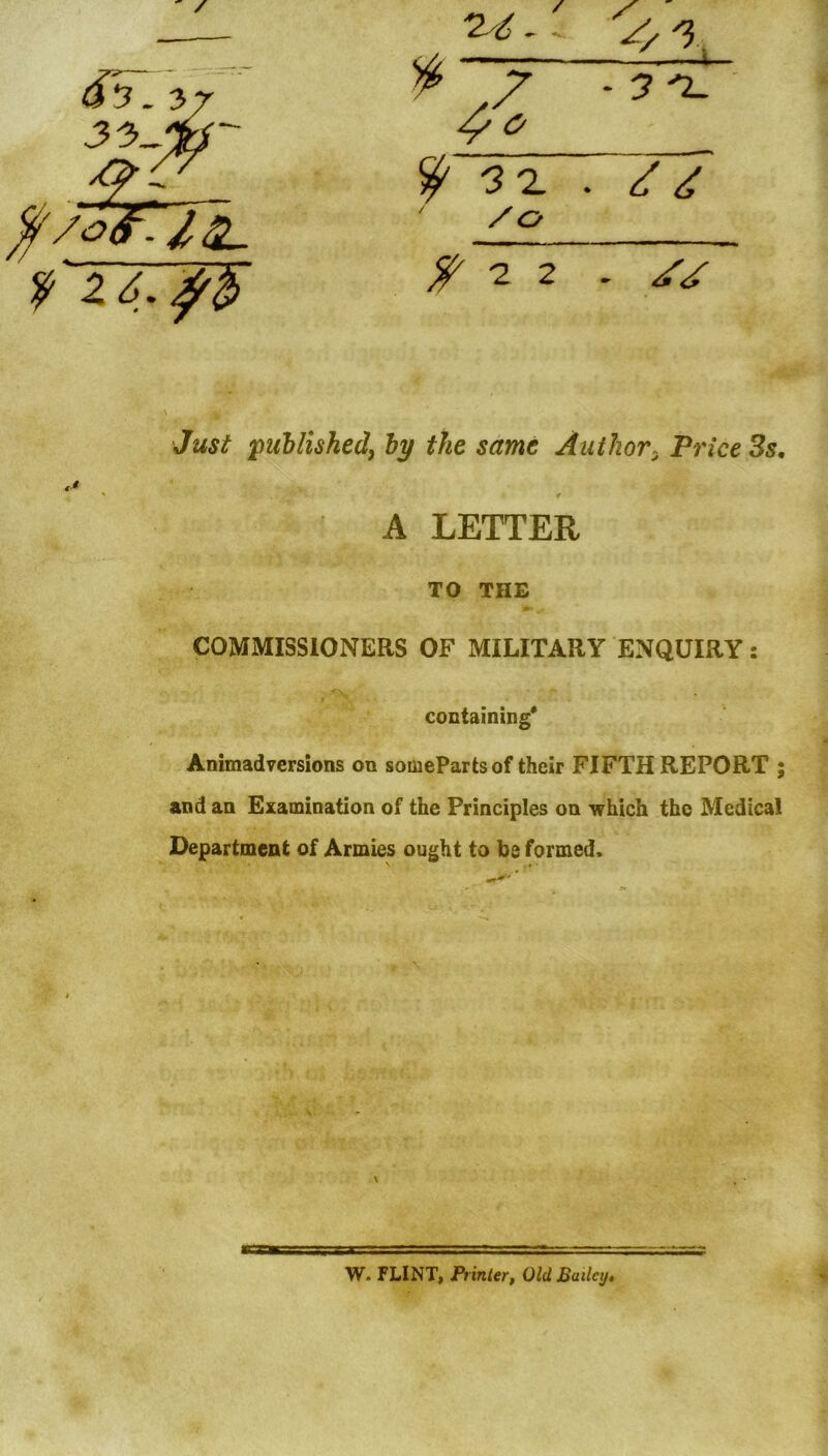 4/0 /<■ -- /Ct ^22 . Just puhlished^ by the same Author:, Price 3s, TO THE COMMISSIONERS OF MILITARY ENQUIRY: containing* Animadversions on someParts of their FIFTH REPORT and an Examination of the Principles on which the Medical Department of Armies ought to be formed. A LETTER W. FLINT, Printerf Old Bailey*