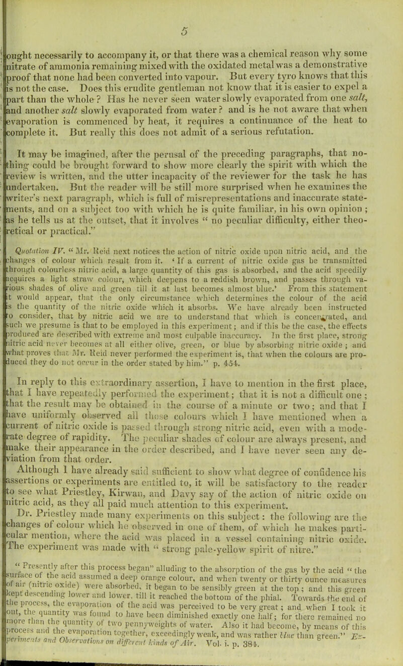 ought necessarily to accompany it, or that there was a chemical reason why some nitrate of ammonia remaining mixed with the oxidated metal was a demonstrative proof that none had been converted into vapour. But every tyro knows that this is not the case. Does this erudite gentleman not know that it is easier to expel a part than the whole ? Has he never seen water slowly evaporated from one salt, and another salt slowly evaporated from water ? and is he not aware that when evaporation is commenced by heat, it requires a continuance of the heat to complete it. But really this does not admit of a serious refutation. t 1 It may be imagined, after the perusal of the preceding paragraphs, that no- thing could be brought forward to show more clearly the spirit with which the review is written, and the utter incapacity of the reviewer for the task he has undertaken. But the reader will be still more surprised when he examines the writer’s next paragraph, which is full of misrepresentations and inaccurate state- ments, and on a subject too with which he is quite familiar, in his own opinion ; as he tells us at the outset, that it involves “ no peculiar difficulty, either theo- retical or practical.” Quotulion IV. “ Mr. Ueid next notices the action of nitric oxide upon nitric acid, and the changes of colour which result from it. ‘ If a current of nitric oxide gas he transmitted through colourless nitric acid, a large quantity of this gas is absorbed, and the acid speedily icquires a light straw colour, which deepens to a reddish brown, and passes through va- rious shades of olive and green till it at last becomes almost blue.’ From this statement it would appear, that the only circumstance which determines the colour of the acid is the quantity of the nitric oxide which it absorbs. We have already been instructed to consider, that by nitric acid we are to understand that which is concentrated, and such we presume is that to be employed in this experiment; and if this be the case, the effects traduced are described with extreme and most culpable inaccuracy. In the first place, strong litrie acid never becomes at all either olive, green, or blue by absorbing nitric oxide ; and what proves that Mr. lleid never performed the experiment is, that when the colours are pro- duced they do not occur in the order stated by him.” p. 454. In reply to this extraordinary assertion, I have to mention in the first place, that I have repeatedly performed the experiment; that it is not a difficult one ; that the result may be obtained in the course of a minute or two; and that I have uniformly observed all those colours which I have mentioned when a current of nitric oxide is passed through strong nitric acid, even with a mode- rate degree of rapidity. The peculiar shades of colour are always present, and make their appearance in the order described, and I have never seen any de- viation from that order. Although 1 have already said sufficient to show what degree of confidence his assertions or experiments are entitled to, it will be satisfactory to the reader to see wluit Priestley, Kir wan, and Davy say of the action of nitric oxide on nitric acid, as they all paid much attention to this experiment. Dr. Priestley made many experiments on this subject: the following are the changes ol colour which lie observed in one of them, of which be makes parti- cular mention, where the acid was placed in a vessel containing nitric oxide. Hie experiment was made with “ strong pale-yellow spirit of nitre.” i rcsently alter this process began” alluding to the absorption of the gas by the acid “ the sunace of the acid assumed a deep orange colour, and when twenty or thirty ounce measures of air (nitric oxide) were absorbed, it began to be sensibly green at the top ; and this green cept descending lower and lower, till it reached the bottom of the phial. Towards the end of tlie process, the evaporation of the acid was perceived to be very great; and when I took it nlr, m <1Tt,ty Was fo,md t0 ,mve l)een diminished exactly one half; for there remained no , rnro- ” ith*f qUantlty ot tw o Pennyweights of water. Also it had become, by means of this wtSlfu th^ evapern tion together, exceedingly weak, and was rather Hue than green.” E.r-