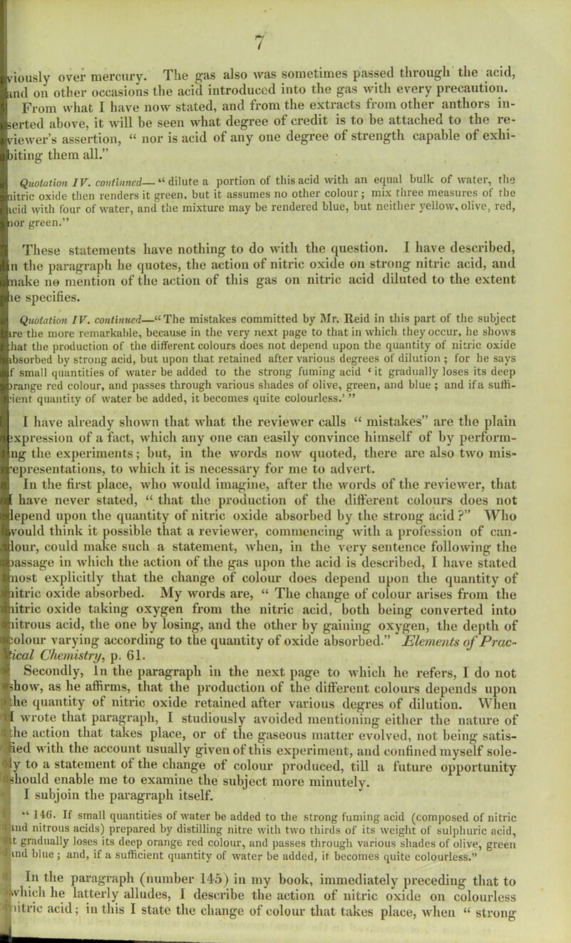 viously over mercury. The gas also was sometimes passed through the acid, find on other occasions the acid introduced into the gas with every precaution. From what I have now stated, and from the extracts from other anthors in- serted above, it will be seen what degree of credit is to be attaches to the le- sdewer’s assertion, “ nor is acid of any one degree of strength capable of exhi- jiting them all.” Quotation IV. continued—“dilute a portion of this acid with an equal bulk of water, the litric oxide then renders it green, but it assumes no other colour j mix three measures of the icid vyith four of water, and the mixture may be rendered blue, but neither yellow, olive, red, :ior green.” These statements have nothing to do with the question. I have described, n the paragraph he quotes, the action of nitric oxide on strong nitric acid, and Make no mention of the action of this gas on nitric acid diluted to the extent te specifies. Quotation IV. continued—“The mistakes committed by Mr. Reid in this part of the subject ire the more remarkable, because in the very next page to that in which they occur, he shows hat the production of the different colours does not depend upon the quantity of nitric oxide ibsorbed by strong acid, but upon that retained after various degrees of dilution ; for he says f small quantities of water be added to the strong fuming acid * it gradually loses its deep )range red colour, and passes through various shades of olive, green, and blue ; and if a suffi- cient quantity of water be added, it becomes quite colourless.’ ” I have already shown that what the reviewer calls “ mistakes” are the plain xpression of a fact, which any one can easily convince himself of by perform- ng the experiments; but, in the words now quoted, there are also two mis- ’epresentations, to which it is necessary for me to advert. In the first place, who would imagine, after the words of the reviewer, that have never stated, “ that the production of the different colours does not lepend upon the quantity of nitric oxide absorbed by the strong acid ?” Who vould think it possible that a reviewer, commencing with a profession of can- lour, could make such a statement, when, in the very sentence following the lassage in which the action of the gas upon the acid is described, I have stated nost explicitly that the change of colour does depend upon the quantity of litric oxide absorbed. My words are, “ The change of colour arises from the litric oxide taking oxygen from the nitric acid, both being converted into litrous acid, the one by losing, and the other by gaining oxygen, the depth of olour varying according to the quantity of oxide absorbed.” ’ Elements of Prac- tical Chemistry, p. 61. Secondly, In the paragraph in the next page to which he refers, I do not how, as he affirms, that the production of the different colours depends upon he quantity of nitric oxide retained after various degres of dilution. When (I wrote that paragraph, I studiously avoided mentioning either the nature of he action that takes place, or of the gaseous matter evolved, not being satis- ied with the account usually given of this experiment, and confined myself sole- ly to a statement of the change of colour produced, till a future opportunity 'Bshould enable me to examine the subject more minutely. I subjoin the paragraph itself. “ 146. If small quantities of water be added to the strong fuming acid (composed of nitric itand nitrous acids) prepared by distilling nitre with two thirds of its weight of sulphuric acid, 'lit gradually loses its deep orange red colour, and passes through various shades of olive, green 'wind blue ; and, if a sufficient quantity of water be added, it becomes quite colourless.” I, In the paragraph (number 145) in my book, immediately preceding that to 1 which lie latterly alludes, I describe the action of nitric oxide on colourless • litric acid; in this I state the change of colour that takes place, when “ strong