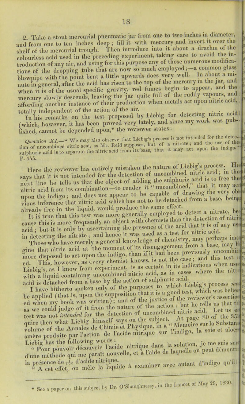 2. Take a stout mercurial pneumatic jar from one to two indies in diameter, and from one to ten inches deep ; fill it with mercury and invert it over the shelf of the mercurial trough. Then introduce into it about a drachm of the colourless acid used in the preceding experiment, taking care to avoid the in- troduction of any air, and using for this purpose any of those numerous modifica- tions of the dropping tube that are now so much employeda common glass blowpipe with the point bent a little upwards does very well. In about a mi- nute in general, after the acid has risen to the top of the mercury m the jar and when it is of the usual specific gravity, red fumes begin to appear, and ie mercury slowly descends, leaving the jar quite full of the ruddy vapours, and affording another instance of their production when metals act upon rutiic acid, totallv independent of the action of the air. . . ., In his remarks on the test proposed by Liebig for detecting nitric acid (which, however, it has been proved very lately, and since my work was pu - fished, cannot be depended upon,* the reviewer states : i Quotation XI—“ We may also observe that Liebig’s process is not intended for the detea Ld nitric ,J, »Mr. Roid supposes, but « * sulphuric acid is to separate the nitric acid from its base, that it may a P P. 455. 4 i et Here the reviewer has entirely mistaken the nature of Liebigs piocess. Ht says tlmt it is not intended for tL detection of uncombined a d next line he tells us that the object of adding the sulphuric acid is to fe ^ nitric acid from its combination—to render it ■ uncombine , - < Y upon the indigo ; and does not appear to be capable of drawing the veryob vfous inference that nitric acid which has not to be detached from as, ? already free in the liquid, would produce the same effect. it U true that this test was more generally employed to detect a nitrate, be S2 S in knowledge ofcUstrgmay perhap^ mn ed. This, however, as every chem.st knows, » !'ot'^t ^ariot when ns< I Llebiff’s as I know from experiment, is as certain in its indications n nci with a liquid containing uncombined nitric acid, as in cases wieie acid is detached from abase by the action of sulphuric acid. I have hitherto spoken only of the purposes to quire then what Liebig himself volume of the Annales de f''m ambre produite par 1 action Liebig has the following words : solution, ie me suis sei “ Pour pouvoir decouvrir i acl%m^T‘f ^ de‘laquelle on pent deinont. rl’.me methode qui me parait nouvelle, ct a 1 aide de laquene i d une methode qui me pan ~ —• ***q,,il i • i • u,r nr O’Shauehnessy, in tbc Lancet of Maj lf.f See a paper on this subject by Ur- U Miaugnntssj, fa