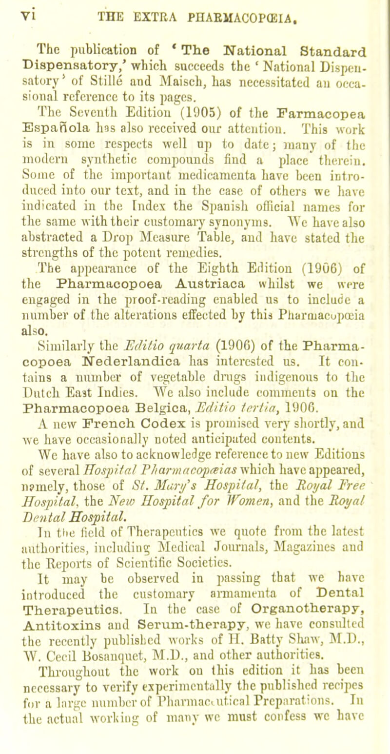 The publication of ' The National Standard Dispensatory,' which succeeds the ' National Dispen- satory ' of Stille and Maisch, has necessitated an occa- sional reference to its pages. The Seventh Edition (1905) of the Farmacopea Espanola hss also received our attention. This work is in some respects well up to date; many of the modern synthetic compounds find a place therein. Some of the important medicamenta have been intro- duced into our text, and in the case of others we have indicated in the Index the Spanisli official names for the same with their customary synonyms. We have also abstracted a Drop Measure Table, and have stated the strengths of the potent remedies. The appearance of the Eighth Edition (1906) of the Pharmacopoea Austriaca whilst we were engaged in the proof-reading enabled us to include a number of the alterations effected by this Pharmacopoeia also. Similarly tbe Editio quart a (1906) of the Pharma- copoea Nederlandica has interested us. It con- tains a number of vegetable drugs indigenous to the Dutch East Indies. We also include comments on the Pharmacopoea Belgica, Editio terlia, 1906. A new French Codex is promised very shortly, and we have occasionally noted anticipated coutents. We have also to acknowledge reference to new Editions of several Hospital Tliarmacopmas which have appeared, npmely, those of St. Mary's Hospital, the Royal Free Hospital, the New Hospital for Women, and the Royal Dental Hospital. In the field of Therapeutics we quote from the latest authorities, including Medical Journals, Magazines and the Reports of Scientific Societies. It may be observed in passing that we have introduced the customary armanienta of Dental Therapeutics. In the case of Organotherapy, Antitoxins and Serum-therapy, we have consulted the recently published works of H. Batty Shaw, M.D., W. Cecil Bosanquct, M.D., and other authorities. Throughout the work ou this edition it has been necessary to verify experimentally the published recipes for a large number of Pharmacuit.ical Preparations. In the actual working of many we must confess we have