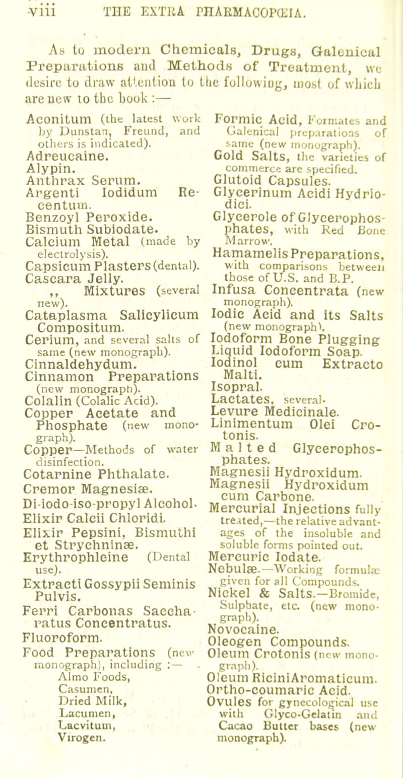 As to modern Chemicals, Drugs, Galenical Preparations and Methods of Treatment, we desire to draw attention to tlie following, most of which are new 10 the book :— AconitUm (the latest work by Dunstan, Freund, and others is indicated). Adreueaine. Alypin. Anthrax Serum. Argenti Iodidum Re- centum. Benzoyl Peroxide. Bismuth Subiodate. Calcium Metal (made by electrolysis). Capsicum Plasters (dental). Cascara Jelly. ,, Mixtures (several new). Cataplasma Salicylicum Compositum. Cerium, and several salts of same (new monograph). Cinnaldehydum. Cinnamon Preparations (new monograph). Colalin (Colalic Acid). Copper Acetate and Phosphate (new mono- graph). Copper—Methods of water disinfection. Cotarnine Phthalate. Cremor Magnesias. Di-iodo-iso-propyl Alcohol- Elixir Calcii Chloridi. Elixir Pepsini, Bismuth! et Strychninae. Erythrophleine (Dental use). Extract! Gossypii Seminis Pulvis. Ferri Carbonas Saceha- ratus Concentratus. Fluoroform. Food Preparations (new monograph), including :— Almo Foods, Casumen, Dried Milk, Lacumen, Lacvitum, Virogen. Formic Acid, Formates and Galenical preparations of same (new monograph). Gold Salts, the varieties of commerce are specified. Glutoid Capsules. Glycerinum Acidi Hydrio- dici. Glycerole of Glycerophos- phates, with Red Bone M arrow. Hamamelis Preparations, with comparisons between those of U.S. and E.P. Infusa Concentrata ( new monograph). Iodic Acid and its Salts (new monograph*. Iodoform Bone Plugging Liquid Iodoform Soap. Iodinol cum Extracto Malti. Isopral. Lactates, several- Levure Medicinale. Linimentum Olei Cro- tonis. Malted Glycerophos- phates. Magnesii Hydroxidum. Magnesii Hydroxidum cum Carbone. Mercurial Injections fully treated,—the relative advant- ages of the insoluble and soluble forms pointed out. Mercuric Iodate. Nebulae.—Working formula: given for all Compounds. Nickel & Salts.—Bromide, Sulphate, eta (new mono- graph). Novocaine. Oleogen Compounds. Oleum Crotonis (new mono- graph). Oleum RiciniAromaticum. Ortho-coumaric Acid. Ovules for gynecological use with Glyco-Gelatin and Cacao Butter bases (new monograph).