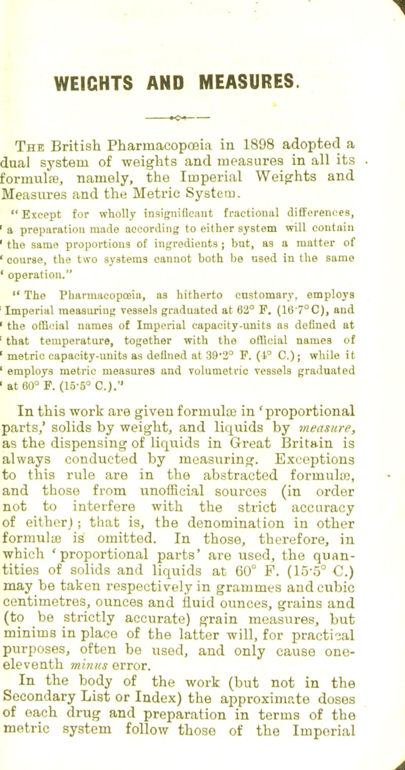 WEIGHTS AND MEASURES. *o- The British Pharmacopoeia in 1898 adopted a dual system of weights and measures in all its formulas, namely, the Imperial Weights and Measures and the Metric System. Except for wholly insignificant fractional differences, 1 a preparation made according to either system will contain ' the same proportions of ingredients ; but, as a matter of ' course, the two systems cannot both be used in the same ' operation.  The Pharmacopoeia, as hitherto customary, employs Imperial measuring vessels graduated at 62° P. (16'7°C), and 1 the official names of Imperial capacity-units as defined at 1 that temperature, together with the official names of ' metric capacity-units as defined at 39'2° F. (1° C); while it 1 employs metric measures and volumetric vessels graduated ' at 60° F. (15-5° C.). In this work are given formulae in 'proportional parts,' solids by weight, and liquids by measure, as the dispensing of liquids in Great Britain is always conducted by measuring. Exceptions to this rule are in the abstracted formulae, and those from unofficial sources (in order not to interfere with the strict accuracy of either); that is, the denomination in other formulae is omitted. In those, therefore, in which 'proportional parts' are used, the quan- tities of solids and liquids at 60° F. (15-5° C.) may be taken respectively in grammes and cubic centimetres, ounces and fluid ounces, grains and (to be strictly accurate) grain measures, but minims in place of the latter will, for practical purposes, often be used, and only cause one- eleventh minus error. In the body of the work (but not in the Secondary List or Index) the approximate doses of each drug and preparation in terms of the metric system follow those of the Imperial