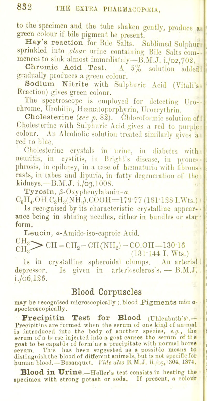 to the specimen and the tube shaken gently, produce a green colour if bile pigment be present. Hay's reaction for Bile Salts. Sublimed Sulphur sprinkled into clear mine containing Bile Salts com- mencea to sink almost immediately—B.M.J. i./o2,702. Chromic Acid Test. A o% solution added gradually produces a green colour. Sodium Nitrite with Sulphuric Acid (Vitali's- Reaction) gives green colour. The spectroscope is employed for detecting Uro- chrome, Urobilin, Hamiator.orphyriu, Uroerythrin. Cholesterine (see p. 82). Chloroformic solution off Cholcsterine with Sulphuric Acid gives a red to purple colour. An Alcoholic solution treated similarly gives a red to blue. Cholesterine crystals in uriue, in diahetes with neuritis, in cystitis, in Bright's disease, in pyone- phrosis, in epilepsy, in a case of hematuria with ribrousi casts, in tabes and lipuria, in fatty degeneration of the kidneys.—B.M.J. i./o3,1008. Tyrosin, /3-Oxyphpnylalanin-a. e9H4.OH.C2H3(NrT2).COOH=179-77(181 128I.Wts.) Is recognised by its characteristic crystalline appear*- ance being iu shining needles, either in bundles or star form. LeuciD, a-Amido-iso-caproic Acid. ph:1I> CH- CHa- CH(NHo) - CO.OH=130-16 •!  (1311441. Wts.) Is in crystalline spheroidal clumps. An arterial depressor. Is given in arttrii scleros's. — B.M.J. i./o6,126. Blood Corpuscles may be recognised microscopically ;.blocd Pigments mic: o- speetroecopically. Precipitin Test for Blood <Uhlentrttb's\ — Precipitin are formed wlu n the serum of one kind < f animal is introduced into the body of another specie*, e.g., the serum of a hi rse injected into a goat cautes the serum of tie goat to be capahli of firm n* a precipitate with normal horse serum. This has bepn sugeei-ted as a possible means to distinguish the blood of differ* nt animals, but is not specific for human blood.—Bosanqutt. t itle ulso B.M.J, ii. 05,'304, 1374. Blood in Urine Holler's test consists in heatiDg the specimen with strong potaBh or soda. If present, a colour