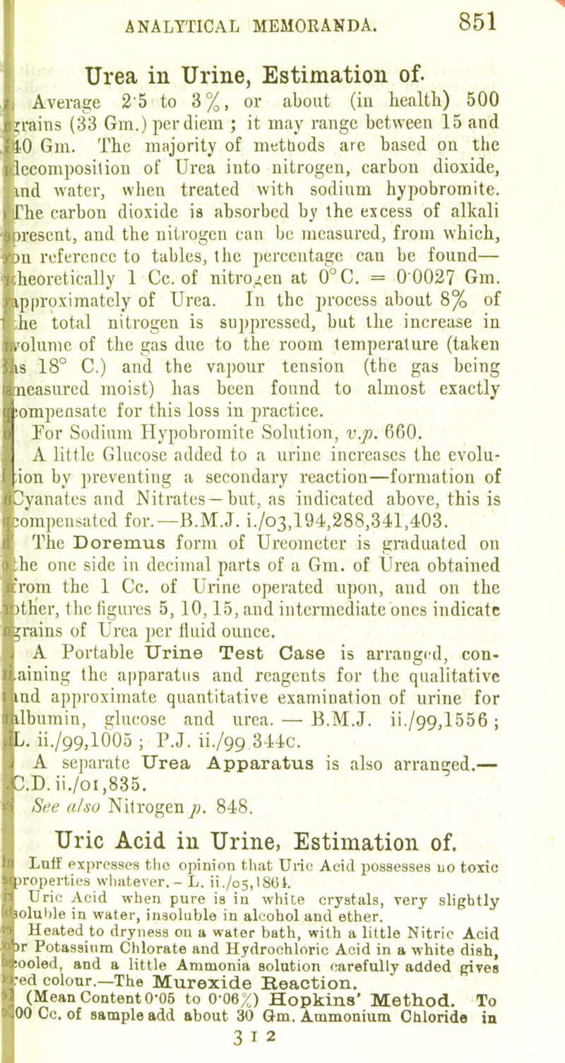 Urea in Urine, Estimation of. Average 25 to 3%, or about (in health) 500 grains (33 Gm.) per diem ; it may range between 15 and tO Gm. The majority of methods are based on the lecomposition of Urea into nitrogen, carbon dioxide, ind water, when treated with sodium hypobromite. (The carbon dioxide is absorbed by the excess of alkali jrescnt, and the nitrogen can be measured, from which, >n reference to tables, the percentage can be found— heoretically 1 Cc. of nitrogen at 0°C. = 0 0027 Gm. ipproximately of Urea. In the process about 8% of .he total nitrogen is suppressed, but the increase in volume of the gas due to the room temperature (taken is 18° C.) and the vapour tension (the gas being neasured moist) has been found to almost exactly tompensate for this loss in practice. For Sodium Hypobromite Solution, v.p. 660. A little Glucose added to a urine increases the evolu- tion by preventing a secondary reaction—formation of 3yanatcs and Nitrates —but, as indicated above, this is compensated for.—B.M.J. i./o3,194,288,341,403. The Doremus form of Ureometer is graduated on ;he one side in decimal parts of a Gm. of Urea obtained rom the 1 Cc. of Urine operated upon, and on the >ther, the figures 5, 10,15, and intermediate ones indicate grains of Urea per fluid ounce. A Portable Urine Test Case is arranged, con- aining the apparatus and reagents for the qualitative ind approximate quantitative examination of urine for ilbumin, glucose and urea. — B.M.J. ii./99,1556 ; L. ii./99,1005 ; P.J. ii./99 344c. A separate Urea Apparatus is also arranged.— D.D.ii./oi,835. See also Nitrogen p. 848. Uric Acid in Urine, Estimation of. Luff expresses tho opinion that Uric Acid possesses uo toxic properties whatever. - L. ii./o5,lS0t. Urie Acid when pure is in white crystals, very slightly loluhle in water, insoluble in alcohol and ether. Heated to dryness on a water bath, with a little Nitric Acid >r Potassium Chlorate and Hydrochloric Acid in a white dish, looled, and a little Ammonia solution carefully added gives •ed colour.—The Murexide Reaction. (Mean Content 0-05 to 0-06%) Hopkins' Method. To 00 Cc. of sample add about 30 Gm. Ammonium Chloride in 3 I 2