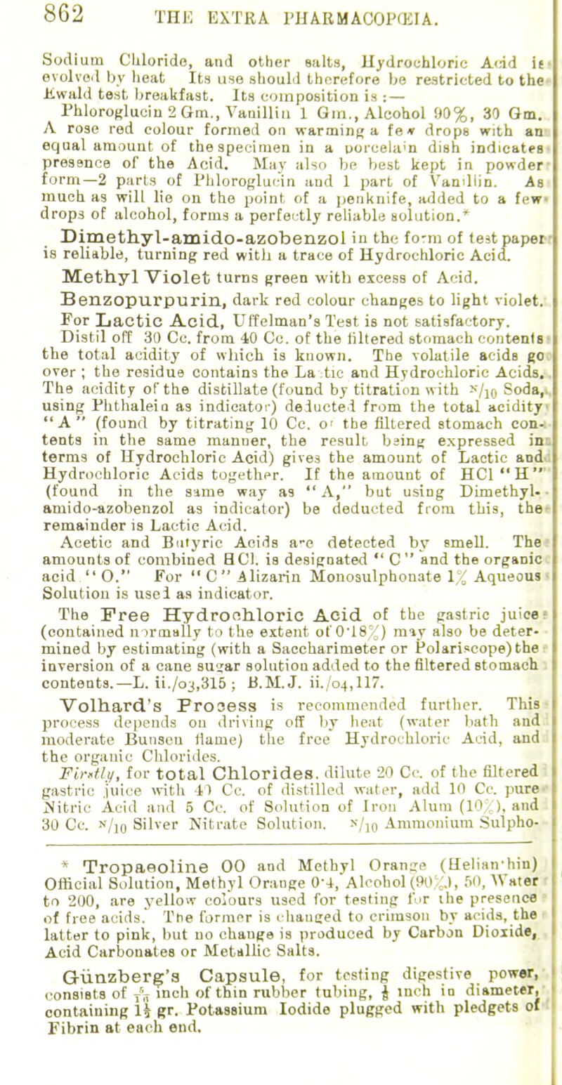 Sodium Chloride, and other salts, Hydrochloric Add ie- evolved by heat Its use should therefore be restricted to the Kwald test breakfast. Its composition is : — Phloroglucin 2 Gra., Vanillin 1 Gin., Alcohol 90%, 30 Gm. A rose red colour formed on warming a fe» drops with an equal amount of thespecimen in a ooicela'n dish indicates presence of the Acid. May also be best kept in powder- form—2 parts of Phloroglucin and 1 part of Vanillin. As much as will lie on the point of a penknife, added to a few- drops of alcohol, forms a perfectly reliable solution.' Dimethyl-amido-azobenzol in the form of test paper is reliable, turning red with a trace of Hydrochloric Acid. Methyl Violet turns green with excess of Acid. Benzopurpurin, dark red colour changes to light violet. For Lactic Acid, Uffelman's Test is not satisfactory. Distil off 30 Cc. from 40 Co. of the filtered stomach contents the total acidity of which is known. The volatile acids go over ; the residue contains the La-tie and Hydrochloric Acids. The acidity of the distillate (found by titration with h/iq Soda,, using Phthaleia as indicator) deducted from the total acidity A (found by titrating 10 Cc. o< the filtered stomach con- tents in the same manner, the result being expressed ins terms of Hydrochloric Acid) gives the amount of Lactic and Hydrochloric Acids together. If the amount of HC1 H (found in the same way as  A, but using Dimethyl. ■ amido-azobenzol as indicator) be deducted from this, the remainder is Lactic Acid. Acetic and Butyric Acids a-c detected by smell. The amounts of combined HC1. is designated  C and the organic acid  O. For C Alizarin Monosulphonate 1% Aqueous - Solution is use I as indicator. The Free Hydrochloric Acid of the gastric juice (contained normally to the extent ot'0'18%) may also be deter- mined by estimating (with a Saceharimeter or Polariscope)the inversion of a cane sugar solutiou added to the filtered stomach contents.—L. ii./o3,315 ; B.M.J. 11./04,117. Volhard's Frooess is recommended further. This ■ process depends on driving off by heat (water bath and moderate Bunsen tlaine) the free Hydrochloric Acid, and the organic Chlorides. Fintly, for total Chlorides, dilute 20 Cc. of the filtered gastric juice with 41 Cc. of distilled water, add 10 Cc. pure Nitric Acid and 5 Cc. of Solution of Iron Alum (10%), and 30 Cc. «/10 Silver Nitrate Solution. n/10 Ammonium Sulpho- * Tropaeoline 00 and Methyl Orange (tlelian hin) Official Solution, Methyl Orange 0'i,'Alcohol (90 ..), 50, Water to 200, are yellow colours used for testing for the presence of free acids. The former is changed to crimson by acids, the latter to pink, but no change is produced by Carbon Dioxide, Acid Carbonates or Metallic Salts. G-unzberg's Capsule, for testing digestive power, consists of A inch of thin rubber tubing, J inch in diameter, containing H gr. Potassium Iodide plugged with pledgets of Fibrin at each end.