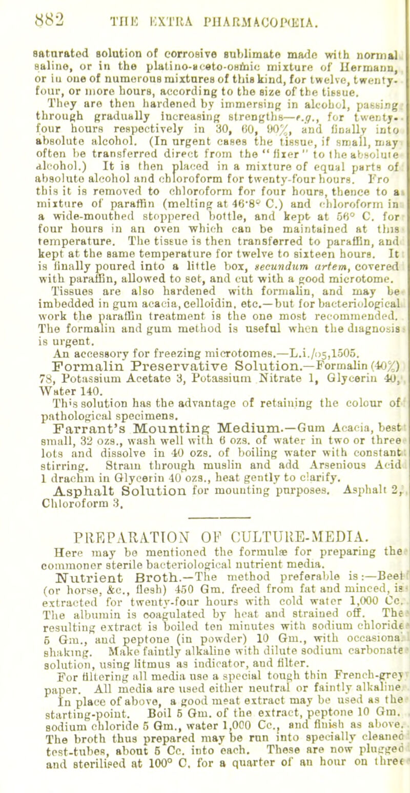 saturated solution of corrosive sublimate ma<ln with normal saline, or in the plalino-nceto-osiiiio mixture of Hermann, or iu one of numerous mixtures of this kind, for twelve, twenty- four, or more hours, according to the size of the tissue. They are then hardened by immersing in alcohol, passing through gradually increasing strengths—e.g., for twenty. ■ four hours respectively in 30, tiO, 007, and finally into absolute alcohol. (In urgent cases the tissue, if small, may often lie transferred direct from the  fixer  to the absolute alcohol.) It is then placed in a mixture of equal parts of absolute alcohol and chloroform for twenty-four hours. Fro this it is removed to chloroform for four hours, thence to a mixture of paraffin (melting at 46-8 C.) and chloroform in a wide-mouthed stoppered bottle, and kept at uH° C. for four hours in an oven which can be maintained at tins temperature. The tissue is then transferred to paraffin, and kept at the same temperature for twelve to sixteen hours. Iti is iinally poured into a little box, secundum artem, covered with paraffin, allowed to sot, and cut with a good microtome. Tissues are also hardened with formalin, and may be- imbedded in gum acacia, celloidin, etc.—but for bacteriological work the paraffin treatment is the one most recommended. The formalin and gum method is useful when the diagnosis is urgent. An accessory for freezing microtomes.—L.i./»5,1505. Formalin Preservative Solution.—Formalin (t- ) 7^, Potassium Acetate 3, Potassium Nitrate 1, Glycerin 40, Water 140. Th's solution has the advantage of retaining the colour of pathological specimens. Farrant's Mounting Medium.—Gum Acacia, best small, 32 ozs., wash well with 6 ozs. of water in two or three lots and dissolve in 40 ozs. of boiling water with constant stirring. Strain through muslin and add Arsenious Acid 1 drachm in Glycerin 40 ozs., heat gently to clarify. Asphalt Solution for mounting purposes. Asphalt 2, Chloroform 3, PREPARATION OP CULTURE-MEDIA. Here may be mentioned the formula; for preparing the commoner sterile bacteriological nutrient media. Nutrient Broth.—The method preferable is :—Beef (or horse, &c, flesh) 450 Gm. freed from fat and minced, is extracted for twenty-four hours with cold water 1,000 Cc. The albumin is coagulated by heat and strained off. The resulting extract is boiled ton minutes with sodium chloride 5 Gm., aud peptone (in powder) 10 Gm., with occasional shaking. Make faintly alkaline with dilute sodium carbonate solution, using litmus as indicator, and filter. For filtering all media use a special tough thin French-grey paper. All media are used either neutral or faintly alkaline In place of above, a good m»at extract may be used as the starting-point. Boil 6 Gm. of the extract, peptone 10 Gm, sodium chloride 5 Gm., water 1,000 Cc, and finish as above. The broth thus prepared may be run into specially cleaned test-tubes, about 5 Cc. into each. These are now plugged and sterilised at 100° C, for a quarter of an hour on ihrec