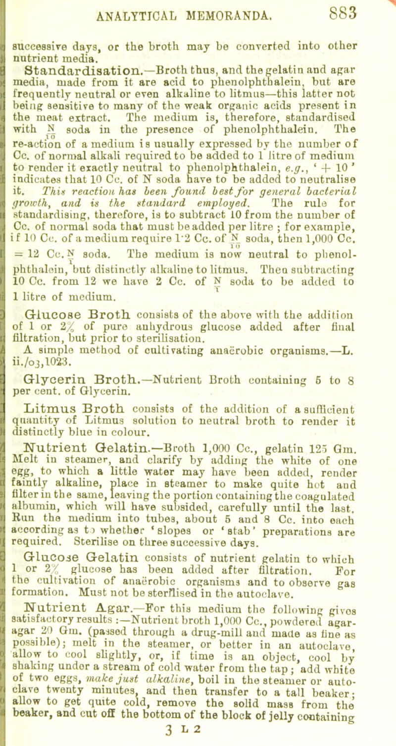 successive days, or the broth may be converted into other nutrient media. Standardisation.—Broth thus, and the gelatin and agar media, made from it are acid to phenolphtbalein, but are frequently neutral or even alkaline to litmus—this latter not being sensitive to many of the weak organic acids present in the meat extract. The medium is, therefore, standardised with N eoda in the presence of phenolphtbalein. The re-action of a medium is usually expressed by the number of Cc. of normal alkali required to be added to 1 litre of medium to render it exactly neutral to phenolphthalein, e.g., ' + 10 ' indicates that 10 Cc. of N soda have to be added to neutralise it. This reaction has been found best for general bacterial growth, and is the standard employed. The rule for standardising, therefore, is to subtract 10 from the number of Cc. of normal soda that must be added per litre ; for example, if 10 Cc. of a medium require 1'2 Cc. of N soda, then 1,000 Cc. = 12 Cc. N soda. The medium is now neutral to plienol- phthalein, but distinctly alkaline to litmus. Then subtracting 10 Cc. from 12 we have 2 Cc. of N soda to be added to 1 litre of medium. Glucose Broth, consists of the above with the addition of 1 or 2/ of pure aubydrous glucose added after final filtration, but prior to sterilisation. A simple method of cultivating anaerobic organisms.—L. ii./o3,1023. Glycerin Broth.—Nutrient Broth containing 5 to 8 per cent, of Glycerin. Litmus Broth consists of the addition of a sufficient quantity of Litmus solution to neutral broth to render it distinctly blue in colour. Nutrient Gelatin.—Broth 1,000 Cc, gelatin 125 Gin. Melt in steamer, and clarify by adding the white of one egg, to which a little water may have been added, render faintly alkaline, place in steamer to make quite hot and filter in the same, leaving the portion containing the coagulated albumin, which will have subsided, carefully until the last. Hun the medium into tubes, about 5 and 8 Cc. into each according as t> whether 'slopes or 'stab' preparations are required. Sterilise on three successive days. GluCOie Gelatin consists of nutrient gelatin to which 1 or 2% glucose has been added after filtration. For the cultivation of anaerobic organisms and to observe gas formation. Must not be sterilised in the autoclave. Nutrient Agar.—For this medium the following givos satisfactory results :—Nutrient broth 1,000 Cc, powdered agar- agar 20 Gm. (passed through a drug-mill and made as tine as possible); melt in the steamer, or better in an autoclave allow to cool slightly, or, if time is an object, cool by shaking undor a stream of cold water from the tap; add white of two eggs, make just alkaline, boil in the steamer or auto- clave twenty minutes, and then transfer to a tall beaker- allow to get quite cold, remove the solid mass from the beaker, and cut off the bottom of the block of jelly containing 3 L 2