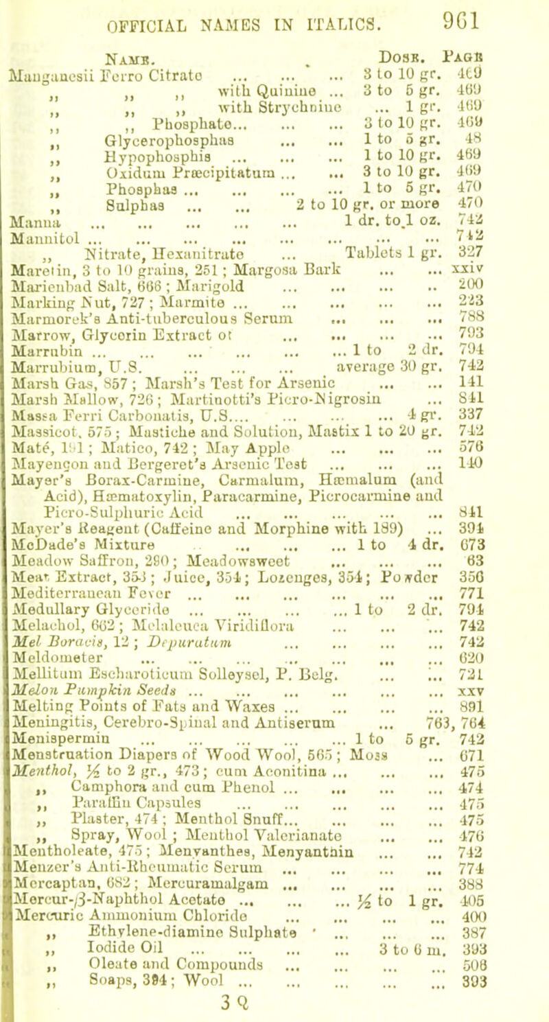9G1 Namb. . Dosr. Pagb Mangauesii Perro Citrato ' ... 8 to 10 gr. 41'J „ „ with Quinine ... 3 to 6 gr. 469 ,, with Strychniue ... 1 gr. 460 „ Phosphate 3 lo 10 gr. 469 ,, Glycerophosphaa 1 to o gr. 48 ,, Hvpophospbia ltolOgr. 469 „ Oxidant Pra:cipitatura 3 to 10 gr. 469 „ Phoaphas 1 to 5 gr. 470 ,, Sulphaa 2 to 10 gr. or more 470 Manna 1 dr. to.l oz. 74a Mannitol 7 12 Nitrate, Hexanitrato ... Tablets 1 gr. 327 Maretin, 3 to 10 grains, 251 ; Margosa Bark xxiv Marienbad Salt, 666 ; Marigold 200 Marking Nut, 727 ; Marmite 223 Marniorek'a Anti-tuberculous Serum ... ... ... 788 Marrow, Giycoiin Extract ot 793 Marrnbin 1 to 2 dr. 794 Marrubium, U.S average 30 gr. 742 Marsh Gas, S57 ; Marsh's Test for Arsenic 141 Marsh Mallow, 726 ; Martinotti'a Picro-Nigrosin ... Sll Massa Ferri Carbouatis, TJ.S 4gr. 837 Massicot, 57); Musiiche and Solution, Mastix 1 to 20 gr. 742 Mate, 191 ; Matico, 742 ; May Apple 576 Mayencon and Bergeret'a Arsenic Teat ... 140 Mayer's Borax-Carinine, Carnialum, Hrcmalum (and Acid), Hematoxylin, Paracarmine, Picrocarmine and Picro-Sulphuric Acid ... 811 Mayer's Keageut (Caffeine and Morphine with 189) ... 391 MeDade's Mixture 1 to 1 dr. 073 Meadow Saffron, 280; Meadowaweet 63 Meat Extract, 35-J; .(uice, 351; Loiengos, 351; Ponder 350 Mediterranean Fever ... ... 771 Medullary Glyccrido 1 to 2 dr. 791 Melachol, 602 ; Melaleuca Viridiflora ... 742 Mel Boracis, 12 ; Dtpuratum 742 Meldometer 620 Mellitum Escharoticum Solleysel, P. Belg. ... ... 721 Melon Pumpkin Seeds xxv Melting Points of Fats and Waxes 891 Meningitis, Cerebro-Sidual and Antiserum ... 763, 764 Meniapermin 1 to 5 gr. 742 Menstruation Diapers of Wood Wool, 565; Moas ... 071 Menthol, % lo % gr., 473; cum Aconitina 475 ,, Camphora and cum Phenol 174 „ Paraffin Capsules 475 „ Plaster, 474 ; Menthol Snuff 475 „ Spray, Wool ; Menthol Valerianate 470 Mentholeate, 47 5; Menyanthea, Menyantain 742 Menzer's Anti-Rheumatic Scrum 771 Mcrcaptan, 682; Mercuramalgam 388 Morcur-;3-Naphthol Acetate to 1 gr. 405 Mercuric Ammonium Chloride 400 ,, Ethylene-diamine Sulphate ' 387 „ Iodide Oil 3 to 0 m. 393 ,, Oleate and Compounds 508 ,, Soaps, 394; Wool 393 3Q