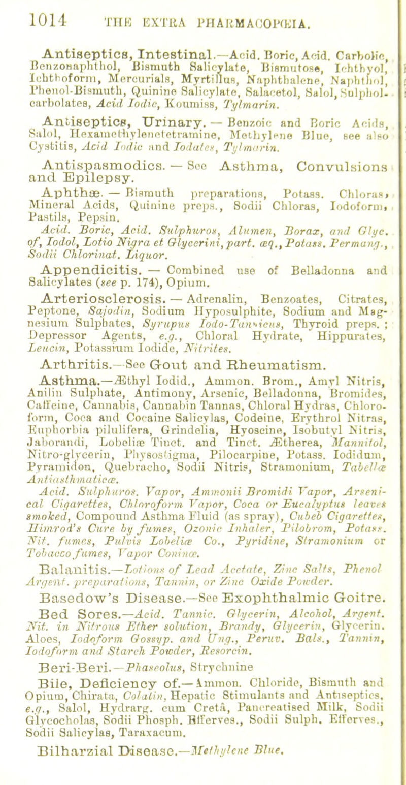 Antiseptics, Intestinal.—Acid. Hone, And. Carbolic, BcnzoHaphthol, Bismuth Salicylate, llismntose, Ichtbyol, Icnthoform, Mercurials, Myrtillus, Naphthalene, Naphthol, Phenol-Bismuth, Quinine Salicylate, Salacetol, Salol, Sulphol. oarbolatee, Acid Jodie, Koumiss, Tylmarin. Antiseptics, Urinary. — Benzoic and Boric Acids, Salol, Hexainothylenetetramine, Methylene Blue, see also Cystitis, Acid Indie and Todatet, Tylmarin. Antispasmodics. — See Asthma, Convulsions and Epilepsy. Aphthae. — Rismuth preparations, Potass. Chloras» Mineral Acids, Quinine preps., Sodii Chloras, Iodoformj Pastils, Pepsin. Acid. Boric, Acid. Sulphuros, Alitmeu, Jiorax, and Glyc. of, Iodol, Lotio Nigra et Glycerini,part. aq.,Potass. Permung., Sodii Chlorinat. Liquor. Appendicitis. — Combined use of Belladonna and Salicylates (nee p. 174), Opium. Arteriosclerosis. — Adrenalin, Bcnzoates, Citrates, Peptone, Sajodin, Sodium Hyposulphite, Sodium and Mag- nesium Sulphates, Syrupu$ Iodo-Tan*icus, Thyroid preps. ; Depressor Agents, e.g., Chloral Hydrate, Hippuratcs, Lencin, Potassium Iodide, Nitrites. Arthritis.- See Gout and Rheumatism. Asthma.—iEthyl Iodid., Amnion. Brom., Amyl Nitris, Anilin Sulphate, Antimony, Arsenic, Belladonna, Bromides, Caffeine, Cannabis, Cannabin Tannas, Chloral Hydras, Chloro- form, Coca and Cocaine Salieylas, Codeine, Erythrol Nitras, Euphorbia pilulifers, Grindelia, Hyoscine, lsobutyl Nitris, Jaborandi, Lobeline Tiuct. and Tinct. jEtherea, Mannitol, Nitro-glycerin, Physostigma, Pilocarpine, Potass. Iodidum, Pyratnidon, Quebracho, Sodii Nitris, Stramonium, Tabellce Antiasthmatic®, Acid. Sulphuros. Vapor, Ammonii Bromidi Vapor, Arseni- cal Cigarettes, Chloroform Vapor, Coca or Eucalyptus leaves smoked, Compound Asthma Fluid (as spray), Cubeb Cigarettes, Himrod's Cure by fumes, Ozonic Inhaler, Pilobrom, Potass. Nit. fumes, Pulvis Lobelia? Co., Pyridine, Stramonium or Tobacco fumes, Vapor Coninae. Balanitis.—Lotions of Lead Acetate, Zinc Salts, Phenol Argent, preparations, Tannin, or Zinc Oxide Powder. Basedow's Disease.—See Exophthalmic Goitre. Bed Sores.—Acid. Tannic. Glycerin, Alcohol, Argent. Nit. in Nitrous Ether solution, Brandy, Glycerin, Glycerin. Aloes, Iodoform Gossyp. and [Tug., Peruv. Bals., Tannin, Iodoform and Starch Powder, Iiesorcin. Beri-Beri.--Phaseolus, Strychnine Bile, Deficiency of.— Ammon. Chloride, Bismuth and Opium, Chirata, Colatin, Hepatic Stimulants and Antiseptics, e.g., Salol, Hydrarg. cum Creta, Pane-realised Milk, Sodii Glvcocholas, Sodii Phosph. TWerves., Sodii Sulph. Etferves., Sodii Salieylas, Taraxacum. Bilharzial Disease.—Methylene Blue.