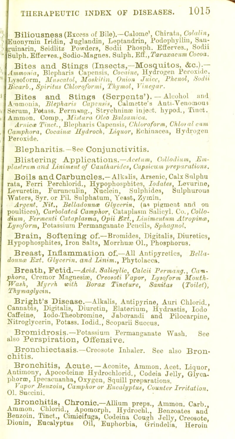 Biliousness (Excess of Bile).—Cttlome', Chirata, Cola/in, Euonvmin Iridin, Juglandin, Leptandrin, Podophyllin, San; guinarin, Seidlitz Powders, Sodii Phosph. Efferves., Sodii Sulph. Etferres., Sodio-Magnes. Sulph. Ell.,Taraxacum Cocoa. Bites and Stings (Insects,—Mosquitos, &c.).— Ammonia, Blepharis Capensis, Cocaine, Hydrogen Peroxide, Lysoform, Muscatol, MotkUin, Onion Juice, Phenol, Sodii Bicarb., Spiritus Chloroformi, Thymol, Vinega/T. Bites and Stings (Serpents'). — Alcohol and A'omnuia, Blepharis Capensis, Calmetto's Anti-Venomom Serum, Potass. Perm»ng., Strychnines injeot. hypod., Tinct. Amnion. Oomp., Mi-dura. Oleo Balsamica. Arnica Tinet., Blepharis Capensis, Chloroform, Chloral cum Camphora, Cocainw Hydroch, Liquor, Echinacea, Hydrogen Peroxide. Blepharitis.—See Conjunctivitis. Blistering Applications.—Aeetmn, Col/odium, Em- plaslrum and Liniment of Cantharidcs, Capsicum preparations. Boils and Carbuncles.—Alkalis, Arsenic, Calx Sulphu rata, Ferri Perchlorid., Hypophosphites, Iodates, Levurine, Levuretin, Furunculin, Nuclein, Sulphides, Sulphurous WaterB, Syr. or Pil. Sulphatum, Yeast, Zyrain. Argent. Nit., Belladonna Glycerin, (as pigment and on poultices), Carbolatcd Camphor, Cataplasm Salicyl. Co., Collo- dium, Fermcnti Cataplasma, Opii Ext., Litiimcntum Alropinw., Lysoform, Potassium Permanganate Pencils, Sphaijnol. Brain, Softening of.—Bromides, Digitalis, Diuretics, Hypophosphites, Iron Salts, Morrhuaj 01., Phosphorus. Breast, Inflammation of.—All Antipyretics, Bella- donna; Ext. Glycerin, and Linim., Phytolacca. Breath, Fetid.—Acid. Salicylic, Calcii Permang., Cam- phora, Cremor Magnesia;, Creosoti Vapor, Lysoform Mouth- Wash, Myrrh with Borax Tincture, Sanitas (Toilet), Thymaglycin, Bright's Disease.—Alkalis, Antipyrine, Auri Chlorid., Cannabis, Digitalis, Diurotin, Elaterium, Hydrastis, Iodo Caffeine, Iodo-Theobromine, Jaborandi and Pilocarpine, Nitroglycerin, Potass. Iodid., Scoparii Succus. Bromidrosis.—Pot assium Permanganate Wash. See also Perspiration, Offensive. Bronchiectasis.—Creosote Inhaler. Sec also Bron- chitis. Bronchitis, Acute.—Aconite, Amnion. Acet. Liquor, Antimony, Apocodeinaj Hydrochloride Codeia Jelly, Glyca- phorm, Ipecacuanha, Oxygen, Squill preparations. Vapor Benzoin, Camphor or Eucalyptus, Counter Irritation. 01. Succini. Bronchitis, Chronic—Allium preps., Arnmon. Carb. Ammon. Chlorid., Apomorph. Hydrochl., Bonzoatos and' Benzoin. Tinct., Cimioifuga, Codeina Cough Jelly, Creosote, Diomn, Eucalyptus Oil, Euphorbia, Grindolia, Heroin