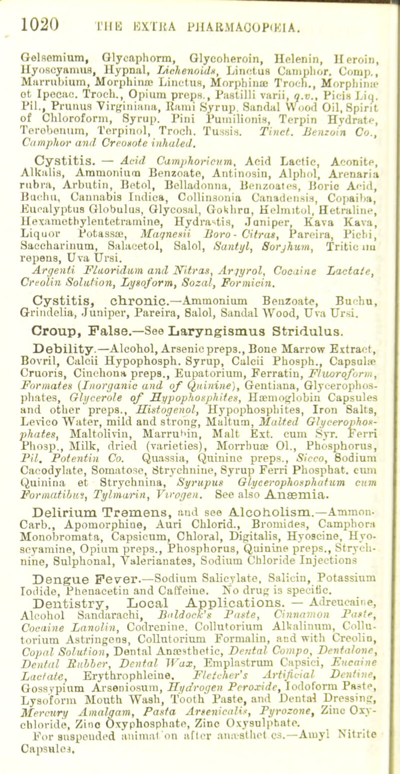 Gelsemium, Glycaphorm, Glycoheroin, Helenin, Heroin, llyoscyamus, Hypnal, JAchennids, Linctus Camphor. Conip., Marruhium, Morphince Linctus, Morphinaj TrocH., Morphina- ot Ipecac. Troeh., Opium preps., Fas till] varii, q.v., Picia i.iq. PH., Primus Virginians, Rami Syrup. Sandal Wood Oil, Spirit of Chloroform, Syrup. Pini Fuuiilionis, Tcrpin Hydrate, Terebenum, Terpinol, Troch. Tussis. Tinct. Jiemoin Co., Camphor ami Creoiote inhaled. Cystitis. — Arid Camphoricum, Acid Lactic, Aconite, Alkalis, Ammonium Benzoate, Antinosin, Alphol, Arenaria rubra, Arbutin, Betol, Belladonna, Benzoates, Boric Acid, Bachu, Cannabis Iiulica, Oollinsonia Canadensis, Copaiba, Eucalyptus Globulus, Glycosal, Gokhra, H(dmitol, Setraline, Hexamethylentetramine, Hydrastis, Janiper, Kava KBva, Liquor Potassaj, Maqnesii lioro - Cilrat, Pareira, Picbi, Saccharinum, Salacetol, Salol, Santyl, Sorjhum, Tritic nu repens, Uva Ursi. Argent! Fluoridum and Nitras, Arjyrol, Cocaine Lactate, Creolin Solution, Lysoform, Sozal, Formicin. Cystitis, chronic—Ammonium Benzoate, Bu'hu, Grindelia, Juniper, Pareira, Salol, Sandal Wood, Uva Ursi. Croup, False.—See Laryngismus Stridulus. Debility.—Alcohol, Arsenic preps., Bone Marrow Extract, Bovril, Calcii Hypophosph. Syrup, Calcii Phosph., Capsuhe Cruoris, Cinchona prepB., Eupatorium, Ferratin, Fluorofarm, Formates (Inorganic and of Quinine), Geutiana, Glycerophos- phates, Glycerole of Sypophosphites, Hiemoglobin Capsules and other preps., Histogenol, Hypophosphites, Iron Salts, Levieo Water, mild and strong, Maltum, Malted Glycerophos- phates, Maltolivin, Marrui'in, Malt Ext. cum Syr. Ferri Phosp., Milk, dried (varieties), Morrhua? 01., Phosphorus, Pit. Potentin Co. Quassia, Quinine preps., Sicco, 8odium Cacodylate, Somatose, Strychnine, Syrup Ferri Phosphat. cum Quinina et Stryehnina, Syrttpus Glycerophosphatum cum Formatibui, Tylmarin, Virogen. See also Anaemia. Delirium Tremens, and see Alcoholism.—Ammon. Carb., Apomorphiae, Auri Chlorid., Bromides, Camphora Monobromata, Capsicum, Chloral, Digitalis, Hyoscine, Hyo- seyamine, Opium preps., Phosphorus, Quinine preps., Strych- nine, Sulphonal, Valerianates, Sodium Chloride Injections Dengue Fever.—Sodium Salicylate, Salicin, Potassium Iodide, Phenaeetin and Caffeine. 'No drug i3 specific. Dentistry, Local Applications. — Adreucaine, Alcohol Sandarachi, Baldock's Paste, Cinnamon Paste, Cocaine Lanolin, Codrenine. Collutorium Alkalinum, Collu- torium Astringeos, Collutorium Formalin, and with Creolin, Copal Solution, Dental Anrestbetic, Dental Compo, Dentalone, Dental Buhber, Dental Wax, Emplastrum Capsici, F.ncaine Lactate, Erythrophleiue. Fletcher's Artificial Dentine, Gossypium Arseniosum, Hydrogen Peroxide, Iodoform Paste, Lysoform Mouth Wash, Tooth' Paste, and Dental Dressing, Mercury Amalgam, Pasta Artenicalis, Pyrozone, Zinc Oxy- cbloride, Zino Oxyphosphato, Zinc Oxysulphate. For suspended animal on after anaalhet.es.—Aiuyl Nitrite Capsules.