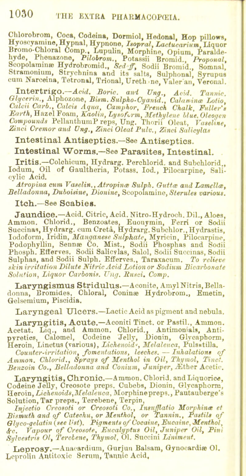 Chlorobrom, Coca, Codeina, Dormiol, Hedonal, Hop pillows, Hyoacyam.ne, Hypnal, Hypnone, Isopral, Lactucarium, liquor BromoCnloral Comp., Lupulin, Morphine, Opium, Paralde- hyde, Phonazono, Pilobrom., Potassii Bromid., Proponal, Scopolarainaj Hydrobromid., Sed'ffi Sodii Bromid., Somnal, Stramonium, Strychnina and its salts, Sulphonal, Syrupus cum Narceina, Tetronal, Trional, Ureth no, Valer'an, Veronal. Intertrigo.—Acid. Boric, and Ung., Acid, Tannic. Glycerin., Alphozone, Bism. Sulpho-Cyanid., Calamina Lotto, Caleii Carb., Calcis Aqua, Camphor, French Chalk, Fuller's Earth, Hazel Foam, Kaolin, LysoUrm, Methylene /due. Oleoi/en Compounds PellanthumP reps, Ung. Thorn Oleat, Vaseline, Zinci Cremor and Ung., Zinci Oleat Pulv., Zinci Salicylas Intestinal Antiseptics.—See Antiseptics. Intestinal Worms.—See Parasites, Intestinal. Iritis.—Colchicum, Hydrarg. Perchlorid. and Subehlorid., Iodum, Oil of Oaultheria, Potass. Iod., Pilocarpine, Sali- cylic Acid. Atrophia cum Vaselin., Atrophia Sulph. Gut fx and Lamella}, Belladonna, Duboisine, Dionine, Scopolamine, Sterules various. Itch.—See Scabies. Jaundice.—Acid. Citric, Acid. Nitro-Hydroch. Dil., Aloes, Ammon. Chlorid., Benzoates, Euouymin, Ferri or Sodii Suecinas, Hydrarg. cum Creta, Hydrarg. Subehlor., Hydrastis, Iodoform, Iridin, Manqanese Sulphate, Myricin, Pilocarpine, Podophyllin, Sennoe Co, Mist., Sodii Phosphas and Sodii Phosph. Efferves. Sodii Salicvlas, Salol, Sodii Suecinas, 8odii Sulphas, and Sodii Sulph. Efferves., Taraxacum. To relieve skin irritation Dilute Nitric Acid Lotion or Sodium Bicarbonate Solit'ion, Liquor Carbonis. Ung. Busci, Comp. Laryngismus Stridulus.—Aconite, Amyl Nitris, Bella- donna, Bromides, Chloral, Coninae Hydrobrom., Emetin, Gelsemium, Piscidia. Laryngeal Ulcers.—Lactic Acid as pigment and nebula. Laryngitis, Acute.—Aeoniti Tinct. or Pastil., Ammon. Acetat. Liq., and Ammon. Chlorid., Antimonials, Anti- pyretics, Calomel, Codeine Jelly, l)ionin, Glycaphorm, Heroin, Linctus (various), Lichenoid', Melaleuca, Pulsatilla. Counter-irritation, fomentations, leeches. — Inhalations of Amnion. Chlorid., Sprays of Menthol in Oil, Thymol, Tinct. Benzoin Co., Belladonna and Conium, Juniper, yEtber Acetic. Laryngitis, Chronic.—Ammon. Chlorid. and Liquorice, Codeine Jelly, Creosote preps. Cubebs, Dionin, Glycaphorm, Heroin, Lichenoids,Melaleuca, Morphinepreps., Pautauberge's Solution, Tar preps., Terebene, Terpin, Injectio Creosoti or Creosoti Co., InsuMafio Morphina et Bismuth and of Catechu, or Menthol, or Tannin., Pa-stiU of Gli/co-qelatin (see V'st). Pigments of Cocaine, Eucaine, Menthol, 4e. Vapour of Creosote, Eucalyptus Oil, Juniper Oil, Pint Si/lvesfris 01, Terebene, Thymol, 01. Succini Liniment. Leprosy.—Anaeardium, Gurjuu Balsam, Gynorardiae Ol. Leprolin Antitoxic Serum, Tannic Acid,