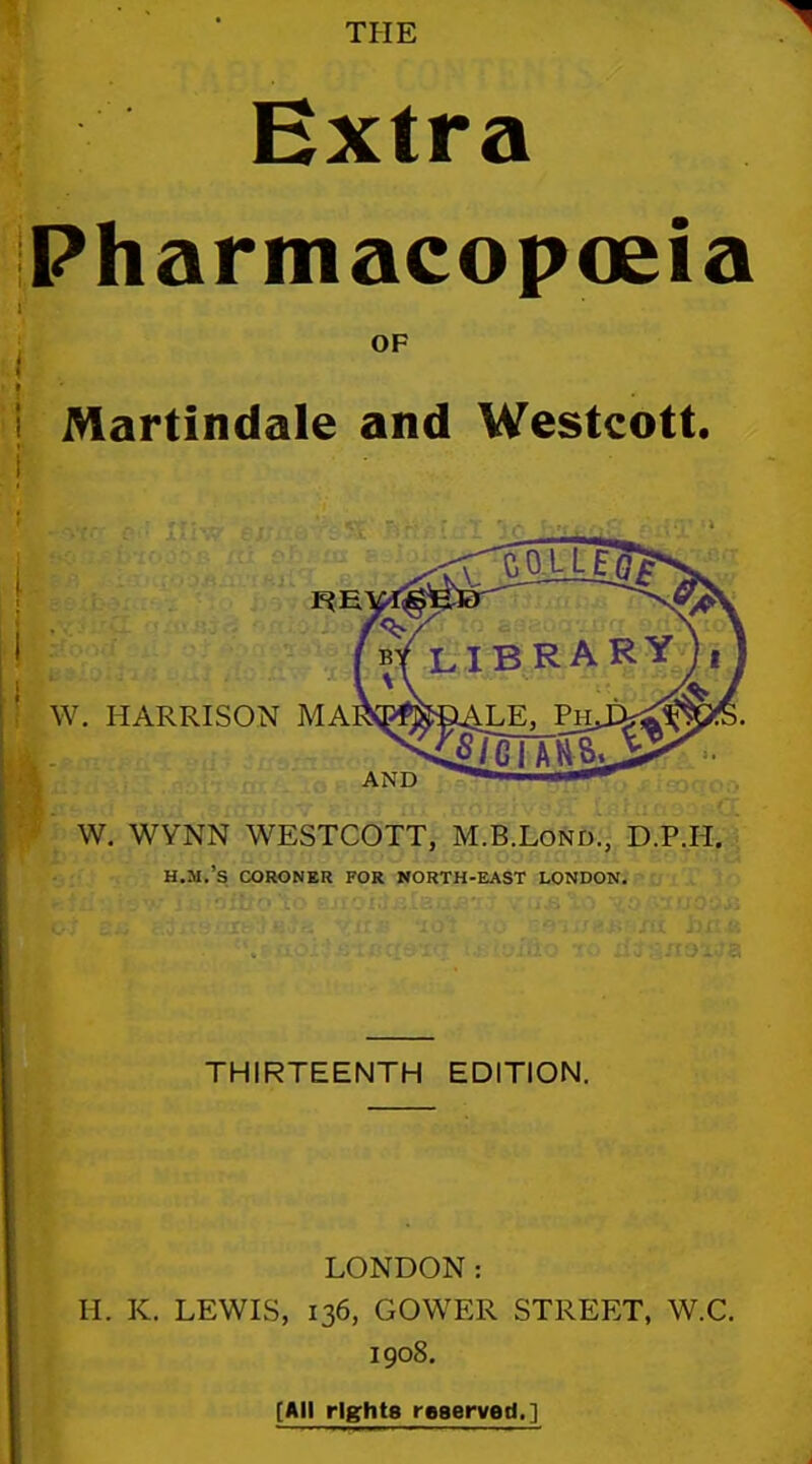 THE Extra Pharmacopoeia OF Martindale and Westcott. W. HARRISON MA AND W. WYNN WESTCOTT, M.B.LoJii)., D.P.H. H.M.'s CORONKR FOR WORTH-H^ST LONDON. THIRTEENTH EDITION. LONDON: H. K. LEWIS, 136, GOWER STREET, W.C. 1908. [All rights reaerved.]