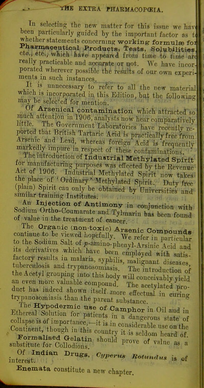 Tn selecting the new matter for this issue we hav. been particularly guided by the important factor as t. whether statemeuts concerning working- formulse foi ^Harmaceutical Products, tests, Sojubilities ctG.i etc.; which have-appeared from time to time an really practicable and accurate or i^ot. We have incor- porated wherever possible the results of our own experi- ments in such instances^ _ It is unnecessary to referlo all the new material which IS incorparated in this Edition, btU the foUowing may be selected for mention. ■  ■ ■ ^l. -^/senical contamination which attractecl so much attention m 1906. analysts now hear comparatively •^u b J^/,p?^e'-nment Laboratories' have recently re- ported that British Tartaric Acid is practicaTlt free ffom Arsenic and Lead, whereas foreign Acid is Vrequentlv °^^J''?^y ™Pe >/aspect of these contaminations.  The introduction of Industrial Methylated Spirit 4 + f 1 on'i''?^ ^^^ ^^tlie Revenue Act of 1906. Industrial Methylated Spirit now takes, the place of Ordinary Methylated Spirit. Ihitv free (plain) Spirit can only be obtained by Unirersitie^ and' similar training Institutes. 9nt° fi?n'' °^ Antimony in conjnnction with Sodium Ortho-Coamarate and Tylmarin has been found of value m the treatment of cancer. • The Organic (non-toxic) AraPTiio nr^-n^^^ j continue to be viewed ^^o^^U^'^TrL^T^^fZ o the Sodium Salt of ^-aniino-phenyl-Arsinic Acid and Its derivatives which have been employed «ith satis factory results la malana, syphilis, malignant dise^es tuberculosis and trypanosomiasis. The inlreduction ^f he Acetyl grouping into this body will conceivably yLd an even moij valuable compound. The acetylated pro duct has indeed shown Itself ,„ore effectual in curin.^ trypnnosomiasis than the parent substance Eth'etafSS^i? Jtfents in?f°^ ''^ « n • r- . psLitnts in a dangerous state of Snen? in considerable use on (1^ Continent though in this country it-is seldom heard of Formalised Gelatin should prove of v« n, . substitute for Collodions ^ interest.'' ^VPe,..« n.u.n,„, ,3 of Enemata constitute a new chapter.