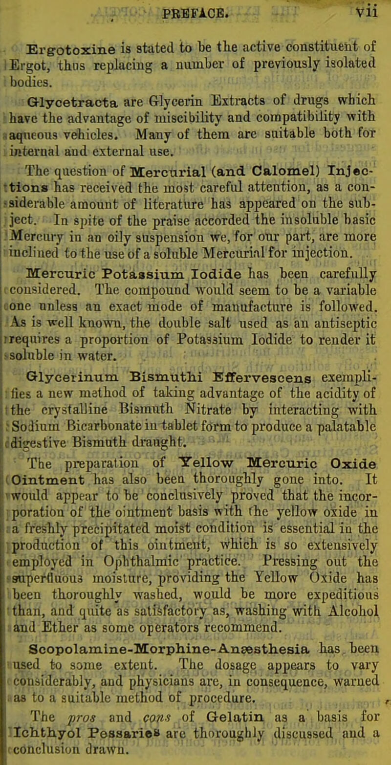 Ergotoxine is stated to be the active constituent of I Ergot, thus replacing a number of previously isolated i bodies. • - Glycetracta are Glycerin Extrafets of drugs which ' have the advantage of miscibility and compatibility with i aqueous vehicles. Many of them are suitable both for ii«ternal and external use. -i The question of Mercurial (and Calomel) Injed-' ttlons has received the most careful attention, as a con- jsiderable amount of literature has appeared on the sub- ject. In spite of the praise accorded the insoluble basic .'Mercury in an oily suspension we, for our part, are more inclined to the use of a soluble Mercurial for injection. Mercuric Potassium Iodide has been carefully I considered. The compound would seem to be a variable cone unless an exact mode of manufacture is followed. As is weU known, the double salt used as an antiseptic rrequires a proportion of Potassium Iodide to render it isoluble in water. Glycerinum Bismutlii EfFervescens exempli- :ties a new method of taking advantage of the acidity of tthe crystalline Bismuth Nitrate by interacting with f Sodium Bicarbonate in tablet form to produce a palatable edigestive Bismuth draught. ' The preparation of Yellow Mercuric Oxide (Ointment has also been thoroughly gone into. It Twould appear to be conclusively proved that the incor- iporation of the ointment basis with fhe yellow oxide in ca freshly precipitated moist condition is essential in the jptoduction of this ointmeitt, Which is so extensively ! employed in Ophthalnaic'practice'. ' Pressing out the ssruperfluous moisture, providing the Yellow Oxide has ibeen thoroughly washed, would be more expeditious !than, and quite as satisfactory as, washing witl^.Alcohol ;!and Ether as some operators recommend. Scopolamine-Morphine-Anaesthesia has., been -ed to some extent. The dosage appears to vary Hisiderably, and physicians are, in consequence, warned ;i3 to a suitable method of procedure. The pros and cons of Gelatin as a basis for Tchthyol Pessarieo are thoroughly discussed aud a )Uclusion drawn.