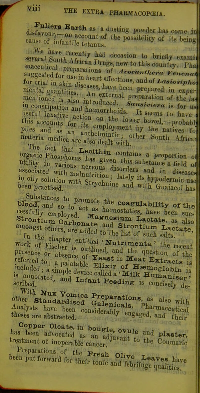 disfamiTlf ^ a dusting i,owder has come in «.aSilT^J;^!^^^^^^^ to tkia cou.tV. Pha cental quaSes ITlJf^r P''^''<^ - e.per mentioned i^ So itLTT^ preparation of the la. ifl coustipatignand J is for us •^eful laiative SoTT ^T'^^f- ^^'^ have ; piles and as aa nMh^^ l^^ ^i' ^^alives fo ^^^^0:1:^^'^^ ^-tt Africa. organic PitspWus^haf «°^tai°s, a proportion 01 Utility in viioi ner'oS diso '^'^^^ « ^'^^^ «^ associated with inalnutrTtSn °M Z^*^ '^'^'^^^'^^ lU. oJy solution with StrSinP { ^t^.-t^^Iermic use been practised. ^^i^J^eiiaine and with Guaiacol has^ _ Substances to nromnfB +k Wood, and so to^ acTt h '^oafulability of the referred to a Stahl  Extracts is scribed. -tniant Feeding: is concisely de- Analysts have been conSrablv Jn'^ ^^/^'^eeutical theses are abstracted. ''''^'''^^y engaged, and tieir ^^^~rZl:r^^^^^ and piaster, treatment of inoperable cancer. ^ '° ^'''^ Coumaric Preparations of the Fresh m- been put forward for their tonic an^Sifu^r^StS
